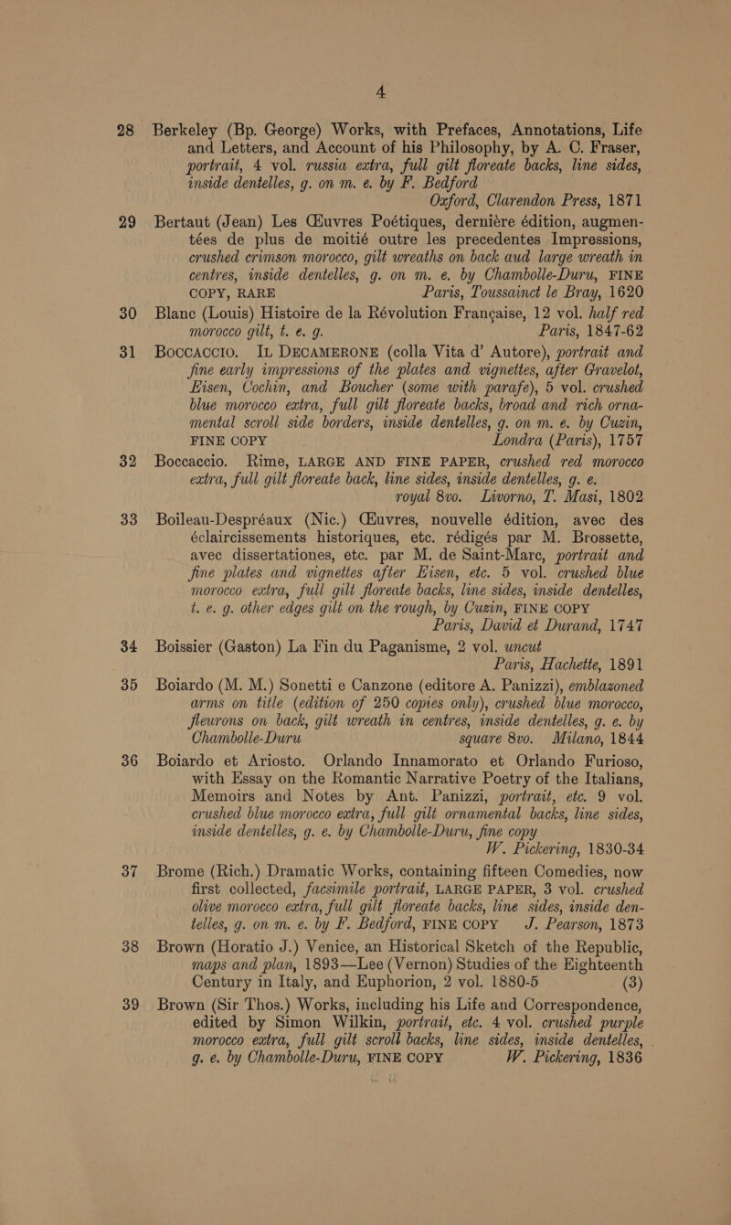 29 30 31 32 33 34 35 36 37 38 39 4 Berkeley (Bp. George) Works, with Prefaces, Annotations, Life and Letters, and Account of his Philosophy, by A. C. Fraser, portrait, 4 vol. russia extra, full gilt floreate backs, line sides, — inside dentelles, g. on m. e. by F. Bedford Oxford, Clarendon Press, 1871 Bertaut (Jean) Les Ciuvres Poétiques, derniére édition, augmen- tées de plus de moitié outre les precedentes Impressions, crushed crimson morocco, gilt wreaths on back aud large wreath in centres, inside dentelles, g. on m. €. by Chambolle-Duru, FINE COPY, RARE Paris, Toussainct le Bray, 1620 Blanc (Louis) Histoire de la Révolution Frang¢aise, 12 vol. half red morocco gilt, t. é&amp; g. Paris, 1847-62 Boccaccio. IL DECAMERONE (colla Vita d’ Autore), portrait and fine early impressions of the plates and vignettes, after Gravelot, Eisen, Cochin, and Boucher (some with parafe), 5 vol. crushed blue morocco extra, full gilt floreate backs, broad and rich orna- mental scroll side borders, inside dentelles, g. on m. e. by Cuzin, FINE COPY Londra (Paris), 1757 Boccaccio. Rime, LARGE AND FINE PAPER, crushed red morocco extra, full gilt floreate back, line sides, inside dentelles, g. e. royal 8vo. Livorno, T. Masi, 1802 Boileau-Despréaux (Nic.) C#uvres, nouvelle édition, avec des éclaircissements historiques, etc. rédigés par M. Brossette, avec dissertationes, etc. par M. de Saint-Marc, portrait and fine plates and vignettes after Hisen, etc. 5 vol. crushed blue morocco extra, full gilt floreate backs, line sides, inside dentelles, t. ¢. g. other edges gilt on the rough, by Cuzin, FINE COPY Paris, David et Durand, 1747 Boissier (Gaston) La Fin du Paganisme, 2 vol. uncut Paris, Hachette, 1891 Boiardo (M. M.) Sonetti e Canzone (editore A. Panizzi), emblazoned arms on title (edition of 250 copies only), crushed blue morocco, fleurons on back, gut wreath in centres, inside dentelles, g. e. by Chambolle-Duru square 8vo. Milano, 1844 Boiardo et Ariosto. Orlando Innamorato et Orlando Furioso, with Essay on the Romantic Narrative Poetry of the Italians, Memoirs and Notes by Ant. Panizzi, portrait, etc. 9 vol. crushed blue morocco extra, full gilt ornamental backs, line sides, inside dentelles, g. e. by Chambolle-Duru, fine copy W. Pickering, 1830-34 Brome (Rich.) Dramatic Works, containing fifteen Comedies, now first collected, facsimile portrait, LARGE PAPER, 3 vol. crushed olive morocco extra, full gilt floreate backs, line sides, inside den- telles, g. on m. @. by F. Bedford, FINE copy J. Pearson, 1873 Brown (Horatio J.) Venice, an Historical Sketch of the Republic, maps and plan, 1893—Lee (Vernon) Studies of the Eighteenth Century in Italy, and Kuphorion, 2 vol. 1880-5 (3) Brown (Sir Thos.) Works, including his Life and Correspondence, edited by Simon Wilkin, portrait, etc. 4 vol. crushed purple morocco extra, full gilt scroll backs, line sides, inside dentelles, g. e. by Chambolle-Duru, FINE COPY W. Pickering, 1836