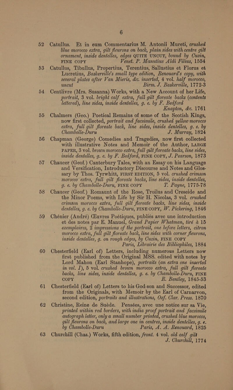 52 53 54 55 56 57 58 59 60 61 62 63 6 Catullus. Et in eum Commentarius M. Antonii Mureti, crushed blue morocco extra, gilt fleurons on back, plain sides with centre gilt ornament, inside dentelles, edges QUITE UNCUT, bound by Cuzin, FINE COPY Venet. P. Manutius Aldi Filius, 1554 Catullus, Tibullus, Propertius, Terentius, Sallustius et Florus et Lucretius, Baskerville’s small type edition, Renouard’s copy, with several plates after Van Mieris, &amp;c. inserted, 4 vol. half morocco, uncut Birm. J. Baskerville, 1772-3 Centlivre (Mrs. Susanna) Works, with a New Account of her Life, portrait, 3 vol. bright calf extra, full gilt floreate backs (contents lettered), line sides, inside dentelles, g. e. by F. Bedford Knapton, &amp;c. 1761 Chalmers (Geo.) Poetical Remains of some of the Scotish Kings, now first collected, portrait and facsimile, crushed yellow morocco extra, full gilt floreate back, line sides, inside dentelles, g. e. by Chambolle-Duru J. Murray, 1824 Chapman (George) Comedies and Tragedies, now first collected with illustrative Notes and Memoir of the Author, LARGE PAPER, 3 vol. brown morocco extra, full gilt floreate backs, line sides, inside dentelles, g. e. by F. Bedford, FINE Copy, J. Pearson, 1873 Chaucer (Geof.) Canterbury Tales, with an Essay on his Language and Versification, Introductory Discourse and Notes and Glos- sary by Thos. Tyrwhitt, FIRST EDITION, 5 vol. crushed crimson morocco extra, full gilt floreate backs, line sides, inside dentelles, g. &amp; by Chambolle-Duru, FINE COPY T. Payne, 1775-78 Chaucer (Geof.) Romaunt of the Rose, Troilus and Creseide and the Minor Poems, with Life by Sir H. Nicolas, 3 vol. crushed crimson morocco extra, full gilt floreate backs, line sides, inside dentelles, g. e. by Chambolle-Duru, FINE COPY, W. Pickering, 1846 Chénier (André) Cauvres Poétiques, publiés avec une introduction et des notes par E. Manuel, Grand Papier Whatman, tiré &amp; 15 exemplaires, 2 wmpressions of the portrait, one before letters, citron morocco extra, full gilt floreate back, line sides with corner fleurons, inside dentelles, g. on rough edges, by Cuzin, FINE COPY Paris, Lnbrawrie des Bibliophiles, 1884 Chesterfield (Earl of) Letters, including numerous Letters now first published from the Original MSS. edited with notes by Lord Mahon (Earl Stanhope), portraits (an extra one inserted in vol. [), 5 vol. crushed brown morocco extra, full gilt floreate backs, line sides, inside dentelles, g. e. by Chambolle-Duru, FINE COPY fi. Bentley, 1845-53 Chesterfield (Earl of) Letters to his God-son and Successor, edited from the Originals, with Memoir by the Karl of Carnarvon, second edition, portraits and illustrations, Oxf. Clar. Press. 1870 Christine, Reine de Suéde. Pensées, avec une notice sur sa Vie, printed within red borders, with india proof portrait and facsimile autograph letter, onlya small number printed, crushed blue morocco, gilt flewrons on back, and large one in centres, inside dentelles, g. e. by Chambolle-Duru Paris, A. A. Renouard, 1825 Churchill (Chas.) Works, fifth edition, front. 4 vol. old calf gilt J. Churchill, 1774