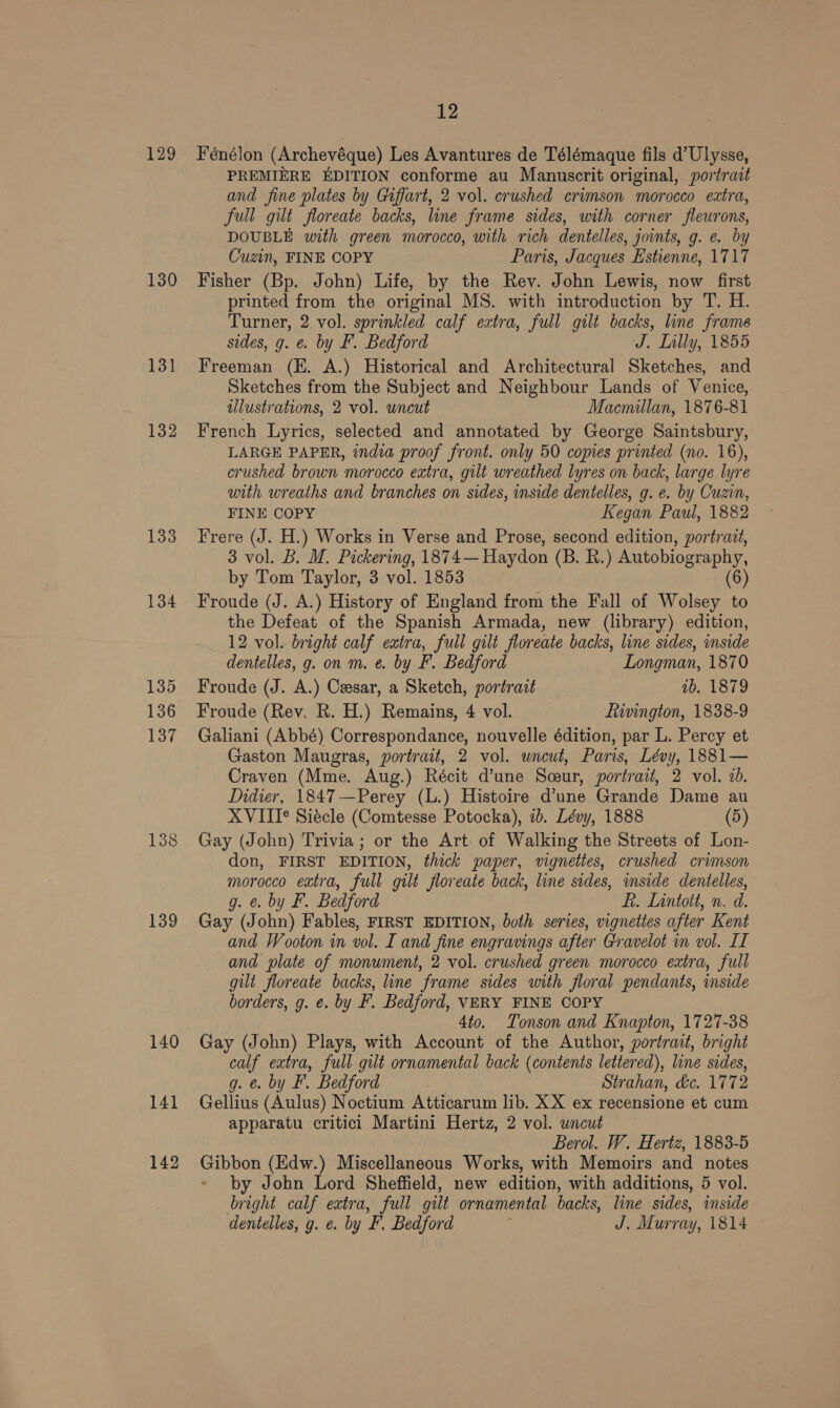 130 131 132 133 134 139 140 141 142 12 Fénélon (Archevéque) Les Avantures de Télémaque fils d’Ulysse, PREMIERE EDITION conforme au Manuscrit original, portrait and fine plates by Giffart, 2 vol. crushed crimson morocco eatra, full gilt floreate backs, line frame sides, with corner fleurons, DOUBLE with green morocco, with rich dentelles, joints, g. e. by Cuzin, FINE COPY Paris, Jacques Estienne, 1717 Fisher (Bp. John) Life, by the Rev. John Lewis, now first printed from the original MS. with introduction by T. H. Turner, 2 vol. sprinkled calf extra, full gilt backs, line frame sides, g. &amp;. by F. Bedford J. Lilly, 1855 Freeman (E. A.) Historical and Architectural Sketches, and Sketches from the Subject and Neighbour Lands of Venice, illustrations, 2 vol. uncut Macmillan, 1876-81 French Lyrics, selected and annotated by George Saintsbury, LARGE PAPER, india proof front. only 50 copies printed (no. 16), crushed brown morocco extra, gilt wreathed lyres on back, large lyre with wreaths and branches on sides, inside dentelles, g. e. by Cuzin, FINE COPY Kegan Paul, 1882 Frere (J. H.) Works in Verse and Prose, second edition, portratt, 3 vol. B. M. Pickering, 1874— Haydon (B. R.) Autobiography, by Tom Taylor, 3 vol. 1853 (6) Froude (J. A.) History of England from the Fall of Wolsey to the Defeat of the Spanish Armada, new (library) edition, 12 vol. bright calf extra, full gilt floreate backs, line sides, inside dentelles, g. on m. €. by F. Bedford Longman, 1870 Froude (J. A.) Cesar, a Sketch, portrait ab, 1879 Froude (Rev. R. H.) Remains, 4 vol. fiivington, 1838-9 Galiani (Abbé) Correspondance, nouvelle édition, par L. Percy et Gaston Maugras, portrait, 2 vol. uncut, Paris, Lévy, 1881— Craven (Mme. Aug.) Récit d’une Sceur, portrait, 2 vol. 2d. Didier, 1847—Perey (L.) Histoire d’une Grande Dame au XVIII*° Siecle (Comtesse Potocka), 7b. Lévy, 1888 (5) Gay (John) Trivia; or the Art. of Walking the Streets of Lon- don, FIRST EDITION, thick paper, vignettes, crushed crimson morocco extra, full gilt floreate back, line sides, inside dentelles, g. &amp; by F. Bedford Ff. Lintott, n. d. Gay (John) Fables, FIRST EDITION, both series, vignettes after Kent and Wooton in vol. I and fine engravings after Gravelot in vol. II and plate of monument, 2 vol. crushed green morocco extra, full gilt floreate backs, line frame sides with floral pendants, inside borders, g. e. by F. Bedford, VERY FINE COPY 4to. Tonson and Knapton, 1727-38 Gay (John) Plays, with Account of the Author, portrait, bright calf extra, full gilt ornamental back (contents lettered), line sides, g. @. by F. Bedford Strahan, &amp;c. 1772 Gellius (Aulus) Noctium Atticarum lib. XX ex recensione et cum apparatu critici Martini Hertz, 2 vol. uncut Berol. W. Hertz, 1883-5 Gibbon (Edw.) Miscellaneous Works, with Memoirs and notes by John Lord Sheffield, new edition, with additions, 5 vol. bright calf extra, full gilt ornamental backs, line sides, inside dentelles, g. e. by F. Bedford J. Murray, 1814