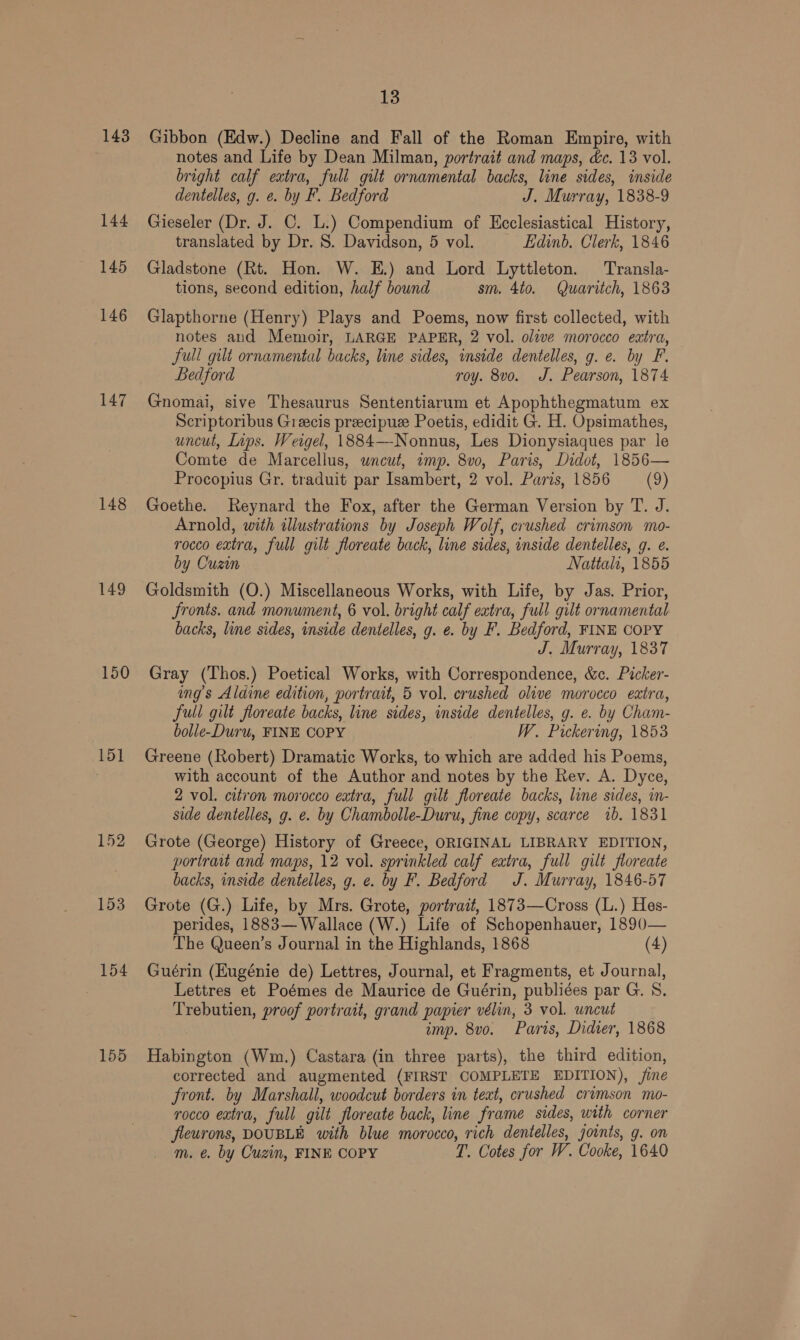 143 144 145 146 147 148 149 150 151 152 153 154 155 13 Gibbon (Edw.) Decline and Fall of the Roman Empire, with notes and Life by Dean Milman, portrait and maps, &amp;c. 13 vol. bright calf extra, full gilt ornamental backs, line sides, inside dentelles, g. e. by F. Bedford J. Murray, 1838-9 Gieseler (Dr. J. C. L.) Compendium of Ecclesiastical History, translated by Dr. 8. Davidson, 5 vol. Edinb. Clerk, 1846 Gladstone (Rt. Hon. W. E.) and Lord Lyttleton. Transla- tions, second edition, half bound sm. 4to. Quaritch, 1863 Glapthorne (Henry) Plays and Poems, now first collected, with notes and Memoir, LARGE PAPER, 2 vol. olive morocco eatra, full gilt ornamental backs, line sides, inside dentelles, g. e. by F. Bedford roy. 8vo. J. Pearson, 1874 Gnomai, sive Thesaurus Sententiarum et Apophthegmatum ex Scriptoribus Greecis preecipue Poetis, edidit G. H. Opsimathes, uncut, Lips. Weigel, 1884—-Nonnus, Les Dionysiaques par le Comte de Marcellus, uncut, imp. 8v0, Paris, Didot, 1856— Procopius Gr. traduit par Isambert, 2 vol. Paris, 1856 (9) Goethe. Reynard the Fox, after the German Version by T. J. Arnold, with illustrations by Joseph Wolf, crushed crimson mo- rocco extra, full gilt floreate back, line sides, inside dentelles, g. e. by Cuzin Nattalt, 1855 Goldsmith (O.) Miscellaneous Works, with Life, by Jas. Prior, Sronts. and monument, 6 vol. bright calf eatra, full gilt ornamental backs, line sides, inside dentelles, g. e. by F. Bedford, FINE COPY J. Murray, 1837 Gray (Thos.) Poetical Works, with Correspondence, &amp;c. Picker- ings Aldine edition, portrait, 5 vol. crushed olive morocco extra, full gilt floreate backs, line sides, inside dentelles, g. e. by Cham- bolle-Duru, FINE COPY | W. Pickering, 1853 Greene (Robert) Dramatic Works, to which are added his Poems, with account of the Author and notes by the Rev. A. Dyce, 2 vol. citron morocco eatra, full gilt floreate backs, line sides, in- side dentelles, g. e. by Chambolle-Duru, fine copy, scarce 1b. 1831 Grote (George) History of Greece, ORIGINAL LIBRARY EDITION, portrait and maps, 12 vol. sprinkled calf extra, full gilt floreate backs, inside dentelles, g. e. by F. Bedford J. Murray, 1846-57 Grote (G.) Life, by Mrs. Grote, portrait, 1873—Cross (L.) Hes- perides, 1883— Wallace (W.) Life of Schopenhauer, 1890— The Queen’s Journal in the Highlands, 1868 (4) Guérin (Hugénie de) Lettres, Journal, et Fragments, et Journal, Lettres et Poémes de Maurice de Guérin, publiées par G. S. Trebutien, proof portrait, grand papier vélin, 3 vol. uncut imp. 8vo. Paris, Didier, 1868 Habington (Wm.) Castara (in three parts), the third edition, corrected and augmented (FIRST COMPLETE EDITION), /ine front. by Marshall, woodcut borders in text, crushed crimson mo- rocco extra, full gilt floreate back, line frame sides, with corner fleurons, DOUBLE with blue morocco, rich dentelles, joints, g. on m. €. by Cuzin, FINE COPY T. Cotes for W. Cooke, 1640