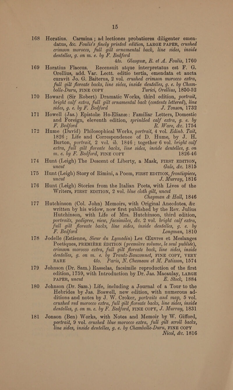 168 169 170 171 172 174 175 176 177 178 179 180 181 15 Horatius. Carmina ; ad lectiones probatiores diligenter emen- datus, &amp;c. Foulis’s finely printed edition, LARGE PAPER, crushed crimson morocco, full gilt ornamental back, line sides, inside dentelles, g. on m. e. by F. Bedford 4to. Glasgue, R. et A. Foulis, 1760 Horatius Flaccus. Recensuit atque interpretatus est F. G. Orellius, add. Var. Lectt. editio tertia, emendata et aucta curavit Jo. G. Baiterus, 2 vol. crushed crimson morocco extra, full gilt floreate backs, line sides, inside dentelles, g. e. by Cham- bolle-Duru, FINE COPY Turici, Orellius, 1850-52 Howard (Sir Robert) Dramatic Works, third edition, portrait, bright calf extra, full gilt ornamental back (contents lettered), line sides, g. e. by F. Bedford J. Tonson, 1732 Howell (Jas.) Epistole Ho-Eliane: Familiar Letters, Domestic and Foreign, eleventh edition, sprinkled calf extra, g. e. by F, Bedford R. Ware, dc. 1754 Hume (David) Philosophical Works, portrait, 4 vol. Edinb. Tait, 1826; Life and Correspondence of D. Hume, by J. i. Burton, portrait, 2 vol. ib. 1846; together 6 vol. bright calf extra, full gut floreate backs, line ‘sides, inside dentelles, g. on m. €. by F. Bedford, FINE COPY 1826-46 Hunt (Leigh) The Descent of Liberty, a Mask, FIRST EDITION, uncut Gale, &amp;c. 1815 Hunt (Leigh) Story of Rimini, a Poem, FIRST EDITION, frontispiece, uncut J. Murray, 1816 Hunt (Leigh) Stories from the Italian Poets, with Lives of the Writers, FIRST EDITION, 2 vol. blue cloth gilt, uncut Chapman &amp; Hall, 1846 Hutchinson (Col. John) Memoirs, with Original Anecdotes, &amp;¢ written by his widow, now first published by the Rev. Julius Hutchinson, with Life of Mrs. Hutchinson, third edition, portraits, pedigree, view, facsimiles, &amp;c. 2 vol. bright calf extra, full gilt floreate backs, line sides, inside dentelles, g. e. by F. Bedford Longman, 1810 Jodelle (Estienne, Stew du Lymodin) Les Ciuvres et Meslanges Poetiques, PREMIERE EDITION (premiere volume, le seul publiée), crimson morocco extra, full gilt floreate back, line sides, inside dentelles, g. on m. e. by Trautz-Bauzonnel, FINE COPY, VERY RARE 4to. Paris, N. Chesneau et M. Patisson, 1574 Johnson (Dr. Sam.) Rasselas, facsimile reproduction of the first edition, 1759, with Introduction by Dr. Jas. Macaulay, LARGE PAPER, uncut E. Stock, 1884 Johnson (Dr. Sam.) Life, including a Journal of a Tour to the Hebrides by Jas. Boswell, new edition, with numerous ad- ditions and notes by J. W. Croker, portraits and map, 5 vol. crushed red morocco extra, full gilt floreate backs, line sides, inside dentelles, g. on m. ¢. by F. Bedford, FINE copy, J. Murray, 1831 Jonson (Ben) Works, with Notes and Memoir by W. Gifford, portrait, 9 vol. crushed blue morocco eatra, full gilt scroll backs, line sides, inside dentelles, g. e. by Chambolle-Duru, FINE COPY Nicol, dc, 1816