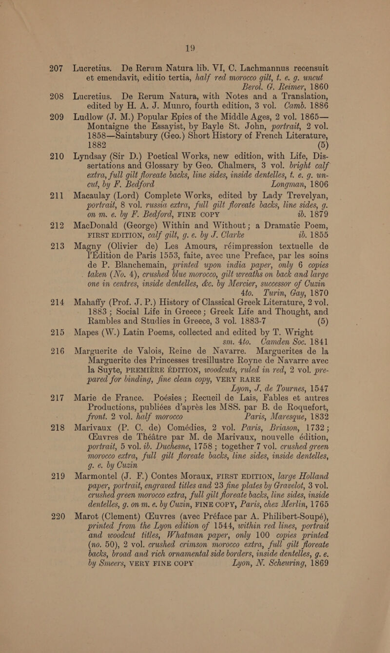 207 208 209 210 211 212 213 214 215 219 220 £9 Lucretius. De Rerum Natura lib. VI, C. Lachmannus recensuit et emendavit, editio tertia, half red morocco gilt, t. e. g. uncut Berol. G. Reamer, 1860 Lucretius. De Rerum Natura, with Notes and a Translation, edited by H. A. J. Munro, fourth edition, 3 vol. Camb. 1886 Ludlow (J. M.) Popular Epics of the Middle Ages, 2 vol. 1865— Montaigne the Essayist, by Bayle St. John, portrait, 2 vol. 1858—Saintsbury (Geo.) Short History of French Literature, 1882 (5) Lyndsay (Sir D.) Poetical Works, new edition, with Life, Dis- sertations and Glossary by Geo. Chalmers, 3 vol. bright calf extra, full gilt floreate backs, line sides, inside dentelles, t. e. g. wn- cut, by F. Bedford Longman, 1806 Macaulay (Lord) Complete Works, edited by Lady Trevelyan, portrait, 8 vol. russia extra, full gilt floreate backs, line sides, g. on m. @. by F. Bedford, FINE COPY ub. 1879 MacDonald (George) Within and Without; a Dramatic Poem, FIRST EDITION, calf gilt, g.¢. by J. Clarke ab, 1855 Magny (Olivier de) Les Amours, réimpression textuelle de Edition de Paris 1553, faite, avec une Preface, par les soins de P. Blanchemain, printed upon india paper, only 6 copies . taken (No. 4), crushed blue morocco, gilt wreaths on back and large one in centres, inside dentelles, dc. by Mercier, successor of Cuzin 4to. Turin, Gay, 1870 Mahaffy (Prof. J. P.) History of Classical Greek Literature, 2 vol. 1883 ; Social Life in Greece; Greek Life and Thought, and Rambles and Studies in Greece, 3 vol. 1883-7 (5) Mapes (W.) Latin Poems, collected and edited by T. Wright sm. 4to. Camden Soc. 1841 Marguerite de Valois, Reine de Navarre. Marguerites de la Marguerite des Princesses tresillustre Royne de Navarre avec la Suyte, PREMIERE EDITION, woodcuts, ruled in red, 2 vol. pre- pared for binding, fine clean copy, VERY RARE Lyon, J, de Tournes, 1547 Marie de France. Poésies; Recueil de Lais, Fables et autres Productions, publiées d’aprés les MSS. par B. de Roquefort, front. 2 vol. half morocco Paris, Maresque, 1832 Marivaux (P. C. de) Comédies, 2 vol. Paris, Briason, 1732; (Huvres de Théatre par M. de Marivaux, nouvelle édition, portrait, 5 vol. ib. Duchesne, 1758 ; together 7 vol. crushed green morocco extra, full gilt floreate backs, line sides, inside dentelles, g. €. by Cuzin Marmontel (J. F.) Contes Moraux, FIRST EDITION, large Holland paper, portrait, engraved titles and 23 fine plates by Gravelot, 3 vol. crushed green morocco extra, full gilt floreate backs, line sides, inside dentelles, g. on m. e. by Cuzin, FINE COPY, Parts, chez Merlin, 1765 Marot (Clement) Ciuvres (avec Préface par A. Philibert-Soupé), printed from the Lyon edition of 1544, within red lines, portrait and woodcut titles, Whatman paper, only 100 copies printed (no. 50), 2 vol. crushed crimson morocco extra, full gilt floreate backs, broad and rich ornamental side borders, inside dentelles, g. e. by Smeers, VERY FINE COPY Lyon, N. Scheuring, 1869