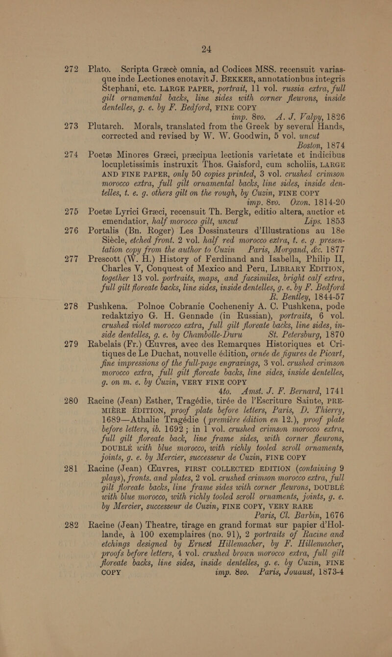 272 273 274 276 / 218 279 280 281 282 24 Plato. Scripta Greecé omnia, ad Codices MSS. recensuit varias- que inde Lectiones enotavit J. BEKKER, annotationbus integris Stephani, etc. LARGE PAPER, portrait, 11 vol. russia eztra, full gut ornamental backs, line sides with corner fleurons, inside dentelles, g. ¢. by F. Bedford, FINE COPY imp. 8vo. A. J. Valpy, 1826 Plutarch. Morals, translated from the Greek by several Hands, corrected and revised by W. W. Goodwin, 5 vol. uncut ; Boston, 1874 Poetz Minores Greci, precipua lectionis varietate et indicibus locupletissimis instruxit Thos. Gaisford, cum scholiis, LARGE AND FINE PAPER, only 50 copies printed, 3 vol. crushed crimson morocco extra, full gilt ornamental backs, line sides, inside den- telles, t. €. g. others gilt on the rough, by Cuzin, FINE COPY ump. 8vo. Oxon. 1814-20 Poetze Lyrici Greci, recensuit Th. Bergk, editio altera, auctior et emendatior, half morocco gilt, uncut Lips. 1853 Portalis (Bn. Roger) Les Dessinateurs d’[llustrations au 18¢ Siécle, etched front. 2 vol. half red morocco extra, t. e. g. presen- tation copy from the author to Cuzin Paris, Morgand, dc. 1877 Prescott (W. H.) History of Ferdinand and Isabella, Philip IJ, Charles V, Conquest of Mexico and Peru, LIBRARY EDITION, together 13 vol. portraits, maps, and facsimiles, bright calf extra, full gilt floreate backs, line sides, inside dentelles, g. ¢. by F. Bedford fi. Bentley, 1844-57 Pushkena. Polnoe Cobranie Cocheneniy A. C. Pushkena, pode redaktziyo G. H. Gennade (in Russian), portraits, 6 vol. crushed violet morocco extra, full gilt floreate backs, line sides, in- side dentelles, g. e. by Chambolle-Duru St. Petersburg, 1870 Rabelais (Fr.) Gauvres, avec des Remarques Historiques et Cri- tiques de Le Duchat, nouvelle édition, ornée de figures de Picart, jine impressions of the full-page engravings, 3 vol. crushed crimson morocco extra, full gilt floreate backs, line sides, inside dentelles, g. on m. @ by Cuzin, VERY FINE COPY 4to. Amst. J. F. Bernard, 1741 Racine (Jean) Esther, Tragédie, tirée de l’Escriture Sainte, PRE- MIERE EDITION, proof plate before letiers, Paris, D. Thierry, 1689—Athalie Tragédie ( premiere édition en 12.), proof plate before letters, ib. 1692 ; in 1 vol. crushed crimson morocco extra, full gilt floreate back, line frame sides, with corner fleurons, DOUBLE with blue morocco, with richly tooled scroll ornaments, joints, g. e. by Mercier, successeur de Cuzin, FINE COPY Racine (Jean) Ciuvres, FIRST COLLECTED EDITION (containing 9 plays), fronts. and plates, 2 vol. crushed crimson morocco extra, full gilt floreate backs, line frame sides with corner flewrons, DOUBLE with blue morocco, with richly tooled scroll ornaments, joints, g. e. by Mercier, successeur de Cuzin, FINE COPY, VERY RARE Paris, Cl. Barbin, 1676 Racine (Jean) Theatre, tirage en grand format sur papier d’Hol- lande, &amp; 100 exemplaires (no. 91), 2 portraits of Racine and etchings designed by Ernest Hillemacher, by F. Hillemacher, proofs before letters, 4 vol. crushed brown morocco eatra, full gilt floreate backs, line sides, inside dentelles, g. e. by Cuzin, FINE COPY imp. 8vo. Parts, Jouaust, 1873-4