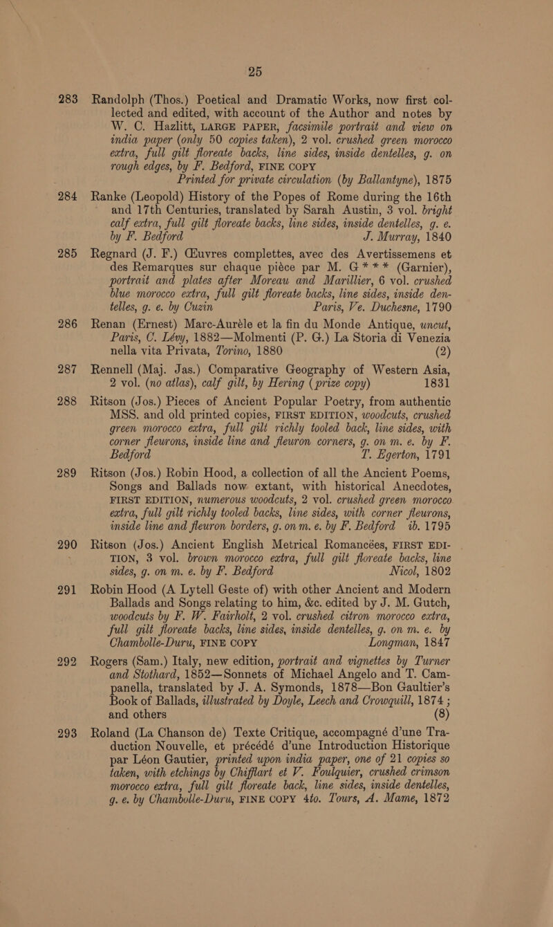 283 284 285 286 287 288 289 290 291 292 293 25 Randolph (Thos.) Poetical and Dramatic Works, now first col- lected and edited, with account of the Author and notes by W. C. Hazlitt, LARGE PAPER, facsimile portrait and view on mndia pauper (only 50 copies taken), 2 vol. crushed green morocco extra, full gilt floreate backs, line sides, inside dentelles, g. on rough edges, by F. Bedford, FINE COPY Printed for private circulation (by Ballantyne), 1875 Ranke (Leopold) History of the Popes of Rome during the 16th and 17th Centuries, translated by Sarah Austin, 3 vol. bright calf extra, full gilt floreate backs, line sides, inside dentelles, g. ¢. by F'. Bedford J. Murray, 1840 Regnard (J. F.) Giuvres complettes, avec des Avertissemens et des Remarques sur chaque piéce par M. G*** (Garnier), portrait and plates after Moreau and Marillier, 6 vol. crushed blue morocco extra, full gilt floreate backs, line sides, inside den- telles, g. e. by Cuzin Paris, Ve. Duchesne, 1790 Renan (Ernest) Mare-Auréle et la fin du Monde Antique, uncut, Paris, C. Lévy, 1882—Molmenti (P. G.) La Storia di Venezia nella vita Privata, Torino, 1880 (2) Rennell (Maj. Jas.) Comparative Geography of Western Asia, 2 vol. (no atlas), calf gilt, by Hering ( prize copy) 1831 Ritson (Jos.) Pieces of Ancient Popular Poetry, from authentic MSS. and old printed copies, FIRST EDITION, woodcuts, crushed green morocco extra, full gilt richly tooled back, line sides, with corner flewrons, inside line and flewron corners, g. on m. e. by F. Bedford T. Egerton, 1791 Ritson (Jos.) Robin Hood, a collection of all the Ancient Poems, Songs and Ballads now extant, with historical Anecdotes, FIRST EDITION, numerous woodcuts, 2 vol. crushed green morocco extra, full gilt richly tooled backs, line sides, with corner fleurons, inside line and fleuron borders, g.onm.e. by F. Bedford ib. 1795 Ritson (Jos.) Ancient English Metrical Romancées, FIRST EDI- TION, 3 vol. brown morocco extra, full gilt floreate backs, line sides, g. on m. e. by F. Bedford Nicol, 1802 Robin Hood (A Lytell Geste of) with other Ancient and Modern Ballads and Songs relating to him, &amp;c. edited by J. M. Gutch, woodcuts by F. W. Fairholt, 2 vol. crushed citron morocco extra, full gilt floreate backs, line sides, inside dentelles, g. on m. e. by Chambolle-Duru, FINE COPY Longman, 1847 Rogers (Sam.) Italy, new edition, portrait and vignettes by Turner and Stothard, 1852—Sonnets of Michael Angelo and T. Cam- panella, translated by J. A. Symonds, 1878—Bon Gaultier’s Book of Ballads, wlustrated by Doyle, Leech and Crowquill, 1874 ; and others (8) Roland (La Chanson de) Texte Critique, accompagné d’une Tra- duction Nouvelle, et précédé d’une Introduction Historique par Léon Gautier, printed upon india paper, one of 21 copies so taken, with etchings by Chifiart et V. Foulquier, crushed crimson morocco extra, full gilt floreate back, line sides, inside dentelles, g. é. by Chambolle-Duru, FINE COPY 4to. Tours, 4. Mame, 1872