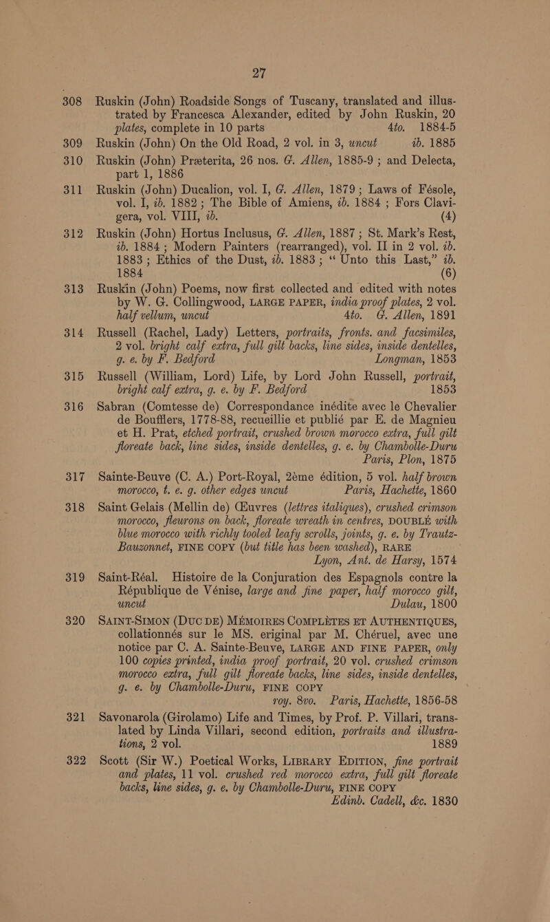 308 309 310 311 312 313 314 315 316 317 318 319 320 321 322 27 Ruskin (John) Roadside Songs of Tuscany, translated and illus- trated by Francesca Alexander, edited by John Ruskin, 20 plates, complete in 10 parts 4to. 1884-5 Ruskin (John) On the Old Road, 2 vol. in 3, uncut ab. 1885 Ruskin (John) Preeterita, 26 nos. G'. Allen, 1885-9 ; and Delecta, part 1, 1886 , Ruskin (John) Ducalion, vol. I, G. Allen, 1879; Laws of Fésole, vol. I, 26. 1882; The Bible of Amiens, 2). 1884 ; Fors Clavi- gera, vol. VIII, 70. (4) Ruskin (John) Hortus Inclusus, G. Allen, 1887 ; St. Mark’s Rest, ib. 1884 ; Modern Painters (rearranged), vol. II in 2 vol. 20. 1883 ; Ethics of the Dust, 2b. 1883 ; ‘‘ Unto this Last,” 70. 1884 (6) Ruskin (John) Poems, now first collected and edited with notes by W. G. Collingwood, LARGE PAPER, india proof plates, 2 vol. half vellum, uncut 4to. G. Allen, 1891 Russell (Rachel, Lady) Letters, portraits, fronts. and facsimiles, 2 vol. bright calf extra, full gilt backs, line sides, inside dentelles, g. &amp; by F. Bedford Longman, 1853 Russell (William, Lord) Life, by Lord John Russell, portrait, bright calf extra, g. e. by F. Bedford 1853 Sabran (Comtesse de) Correspondance inédite avec le Chevalier de Boufflers, 1778-88, recueillie et publié par E. de Magnieu et H. Prat, etched portrait, crushed brown morocco extra, full gilt floreate back, line sides, inside dentelles, g. e. by Chambolle-Duru Paris, Plon, 1875 Sainte-Beuve (C. A.) Port-Royal, 2eme édition, 5 vol. half brown morocco, t. €. g. other edges uncut Paris, Hachette, 1860 Saint Gelais (Mellin de) Giuvres (lettres italiques), crushed crimson morocco, flewrons on back, floreate wreath in centres, DOUBLE with blue morocco with richly tooled leafy scrolls, joints, g. e. by Trautz- Bauzonnet, FINE COPY (but title has been washed), RARE Lyon, Ant. de Harsy, 1574 Saint-Réal. Histoire de la Conjuration des Espagnols contre la République de Vénise, large and fine paper, half morocco gilt, uncut Dulau, 1800 SAINT-SIMON (DUC DE) MEMoIRES CoMPLETES ET AUTHENTIQUES, collationnés sur le MS. eriginal par M. Chéruel, avec une notice par C. A. Sainte-Beuve, LARGE AND FINE PAPER, only 100 copies printed, india proof portrait, 20 vol. crushed crimson morocco extra, full gilt floreate backs, line sides, inside dentelles, g. &amp; by Chambolle-Duru, FINE COPY roy. 8vo. Paris, Hachette, 1856-58 Savonarola (Girolamo) Life and Times, by Prof. P. Villari, trans- lated by Linda Villari, second edition, portraits and illustra- tions, 2 vol. 1889 Scott (Sir W.) Poetical Works, LisrarRy EDITION, jine portrait and plates, 11 vol. crushed red morocco extra, full gilt floreate backs, line sides, g. e. by Chambolle-Duru, FINE COPY Edinb. Cadell, dc. 1830