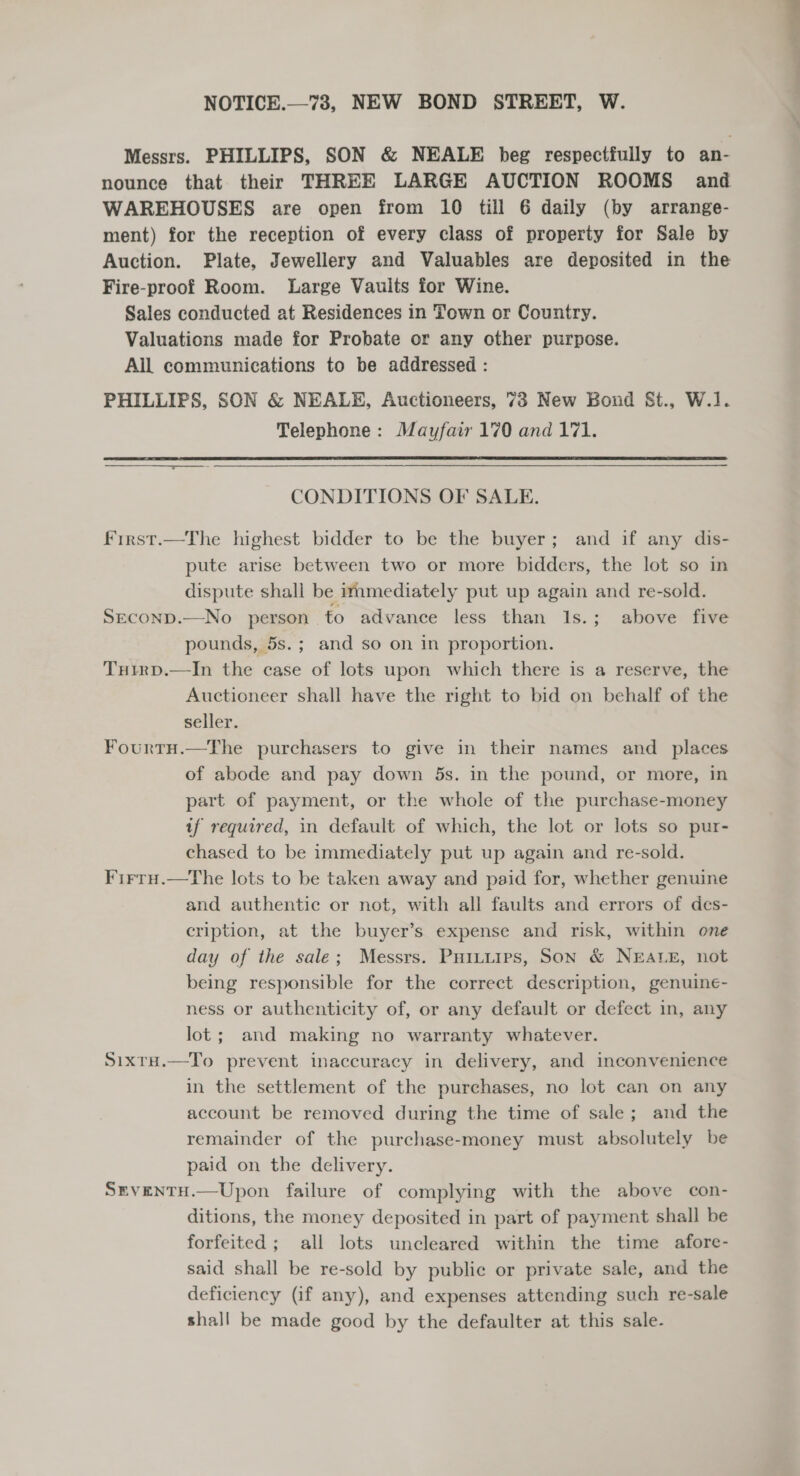 NOTICE.—73, NEW BOND STREET, W. Messrs. PHILLIPS, SON &amp; NEALE beg respectfully to an- nounce that their THREE LARGE AUCTION ROOMS and WAREHOUSES are open from 10 till 6 daily (by arrange- ment) for the reception of every class of property for Sale by Auction. Plate, Jewellery and Valuables are deposited in the Fire-proof Room. Large Vaults for Wine. Sales conducted at Residences in Town or Country. Valuations made for Probate or any other purpose. All communications to be addressed : PHILLIPS, SON &amp; NEALE, Auctioneers, 73 New Bond St., W.] Telephone: Mayfair 170 and 171.  CONDITIONS OF SALE. first.—The highest bidder to be the buyer; and if any dis- pute arise between two or more bidders, the lot so in dispute shall be immediately put up — and re-sold. SEcOND.—No _ person to advance less than 1s.; above five pounds, 5s.; and so on in proportion. Tuirp.—In the case of lots upon which there is a reserve, the Auctioneer shall have the right to bid on behalf of the seller. Fourtu.—The purchasers to give in their names and _ places of abode and pay down 5s. in the pound, or more, in part of payment, or the whole of the purchase-money if required, in default of which, the lot or lots so pur- chased to be immediately put up again and re-sold. Firru.—tThe lots to be taken away and paid for, whether genuine and authentic or not, with all faults and errors of des- cription, at the buyer’s expense and risk, within one day of the sale; Messrs. Puituirs, Son &amp; NEALE, not being responsible for the correct description, genuine- ness or authenticity of, or any default or defect in, any lot; and making no warranty whatever. Sixta.—To prevent inaccuracy in delivery, and inconvenience in the settlement of the purchases, no lot can on any account be removed during the time of sale; and the remainder of the purchase-money must absolutely be paid on the delivery. SrventH.—Upon failure of complying with the above con- ditions, the money deposited in part of payment shall be forfeited; all lots uncleared within the time afore- said shall be re-sold by public or private sale, and the deficiency (if any), and expenses attending such re-sale shall be made good by the defaulter at this sale-