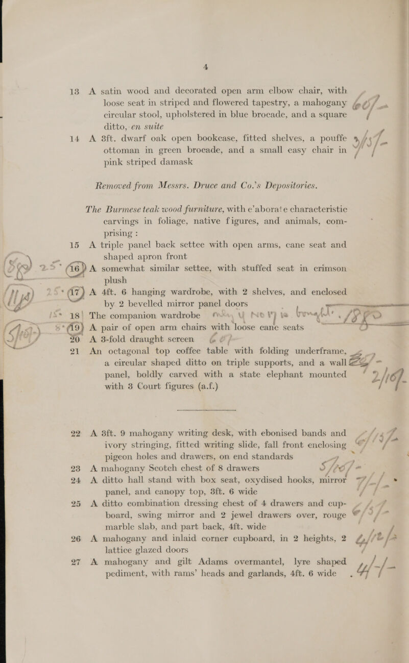 A 13. A satin wood and decorated open arm elbow chair, with loose seat in striped and flowered tapestry, a mahogany ; circular stool, upholstered in blue brocade, and a square / ditto,-en surte 14 &lt;A 8ft. dwarf oak open bookcase, fitted shelves, a pouffe 9 /°/ ottoman in green brocade, and a small easy chair in ~/  pink striped damask — Removed from Messrs. Druce and Co.’s Depositories. The Burmese teak wood furniture, with e’aborate characteristic carvings in foliage, native figures, and animals, com- prising : 15 A triple panel back settee with open arms, cane seat and 23 a shaped apron front UY, tale 2° (46) A somewhat similar settee, with stuffed seat in crimson a ee oe plush 4]; rm) r) ‘€7) A 4ft. 6 hanging wardrobe, with 2 shelves, and enclosed LE B by 2 bevelled mirror panel doors ae 5 eo an ae babd | The companion wardrobe M«, YU NOF } vu 5 std ; LD f rar &lt;3.) (9) A pair of open arm chairs with fees eane seats - GS —— wv 1 .. 30 6A 3-fold draught screen € &amp;, v 21 &lt;An octagonal top coffee table with folding underframe, : a circular shaped ditto on triple supports, and a wall ee! - panel, boldly carved with a state elephant mounted ° % / with 3 Court figures (a.f.) a Ff. 22 A 3ft. 9 mahogany writing desk, with ebonised bands and ~~. Va 4 : s s e ra : - fomh oP i fae ivory stringing, fitted writing slide, fall front enclosing “/ pigeon holes and drawers, on end standards “7 5 : 23 A mahogany Scotch chest of 8 drawers 5 Vi eS y o 24 &lt;A ditto hall stand with box seat, oxydised hooks, mirror 77 /. js panel, and canopy top, 3ft. 6 wide fae 25 &lt;A ditto combination dressing chest of 4 drawers and cup- board, swing mirror and 2 jewel drawers over, rouge ™ marble slab, and part back, 4ft. wide 26 A mahogany and inlaid corner cupboard, in 2 heights, 2 Uf of lattice glazed doors 27 A mahogany and gilt Adams overmantel, lyre shaped = pediment, with rams’ heads and garlands, 4ft. 6 wide. yf / @ : 