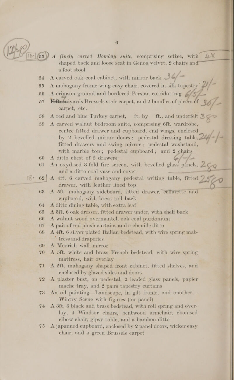    ™, hs 6 2 fl OP. af ‘[I0:]63) A finely carved Bombay suite, comprising settee, with 4% shaped back and loose seat in Genoa velvet, 2 chairs and a foot stool / 54 &lt;A carved oak coal cabinet, with mirror back \2 @/ = 55 A mahogany frame wing easy chair, covered in silk tapestry” 2i/ seg . F ; Ps 56 A crimson ground and bordered Persian corridor rug j f= | BY -yards Brussels stair carpet, and 2 bundles of pieces of 36/- : carpet, etc. ¥ 58 &lt;A red and blue Turkey carpet, ft. by ft., and underfelt 3 x 59 A carved walnut bedroom suite, comprising 6ft. wardrobe, centre fitted drawer and cupboard, end wings, enclosed = # by 2 bevelled mirror doors; pedestal dressing table, 264= fe fitted drawers and swing mirror; pedestal washstand, ( with marble top; pedestal cupboard ; and 2 chairs 60 A ditto chest of 5 drawers @f~-/- 61 An oxydised 3-fold fire screen, with bevelled glass mE and a ditto cecal vase and cover Ss 62! A 4ft. 6 carved mahogany pedestal writing table, fitted cas drawer, with leather lined top x k : : erent I 252 male  63 A 5ft. mahogany sideboard, fitted drawer, céllarette and — % cupboard, with brass rail back = 64 A ditto dining table, with extra leaf 65 A 3ft. 6 oak dresser, fitted drawer under, with shelf back 66 A walnut wood overmantel, oak coal purdonium 67 A pair of red plush curtains and a chenille ditto 68 &lt;A 4ft. 6 silver plated Italian bedstead, with wire spring mat- * tress and draperies 69 &lt;A Moorish wall mirror 70 &lt;A 5ft. white and brass French bedstead, with wire spring r mattress, hair overlay 3 71 &lt;A 5ft. mahogany shaped front cabinet, fitted shelves, and | enclosed by glazed sides and doors | | 72 &lt;A plaster bust, on pedestal, 2 leaded glass panels, papier mache tray, and 2 pairs tapestry curtains 73 An oil painting—Landscape, in gilt frame, and another— Wintry Scene with figures (on panel) | 74 &lt;A 3ft. 6 black and brass bedstead, with roll spring and over- | lay, 4 Windsor chairs, bentwocd armchair, ebonised elbow chair, gipsy table, and a bamboo ditto chair, and a green Brussels carpet 