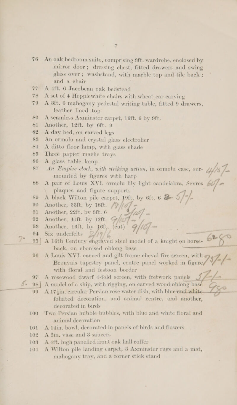76 100 101 102 1038 104 7 An oak bedroom suite, comprising 3ft. wardrobe, enclosed by mirror door; dressing chest, fitted drawers and swing glass over ; washstand, with marble top and tile back ; and a chair A 4ft. 6 Jacobean oak bedstead A set of 4 Hepplewhite chairs with wheat-ear carving A 3ft. 6 mahogany pedestal writing table, fitted 9 drawers, leather lined top A seamless Axminster carpet, 16ft. 6 by 9ft. Another, 12ft. by 6ft. 9 A day bed, on carved legs An ormolu and crystal glass electrolier A ditto floor lamp, with glass shade Three papier mache trays A glass table lamp i os An Empire clock, with striking action, in ormolu case, sur- ‘e |. mounted by figures with harp dans: A pair of Louis XVI. ormolu lily light candelabra, Sevres 62 la plaques and figure supports / A black Wilton pile carpet, Loft. by 6ft. 6 Be $, }-/. Another, 33ft. by 18ft. ALG ie , Another, 22ft. by 3ft. 6 Another, 41ft. by 12ft. Gi é Another, 16ft. by 16ft. (éut) to Six underfelts OM Fi é ud Ze 2D A 16th Century éngrav %y, steel model of a knight o. on horse- @ euge back, on ebonised oblong base A Louis XVI. carved and gilt frame cheval fire sereen, with 7 7. /- Beauvais tapestry panel, centre panel worked in figure / (4 ee  with floral and festoon border A rosewood dwarf 4-fold screen, with fretwork panels ; f— A. model of a ship, with rigging, on carved wood oblong basd A 174in. circular Persian rose water dish, with blue and. . Ze a foliated decoration, and animal centre, and another, decorated in birds Two Persian hubble bubbles, with blue and white floral and animal decoration A 14in. bowl, decorated in panels of birds and flowers A 5in. vase and 3 saucers A. 4ft. high panelled front oak hall coffer A Wilton pile landing carpet, 3 Axminster rugs and a mat, mahogany tray, and a corner stick stand