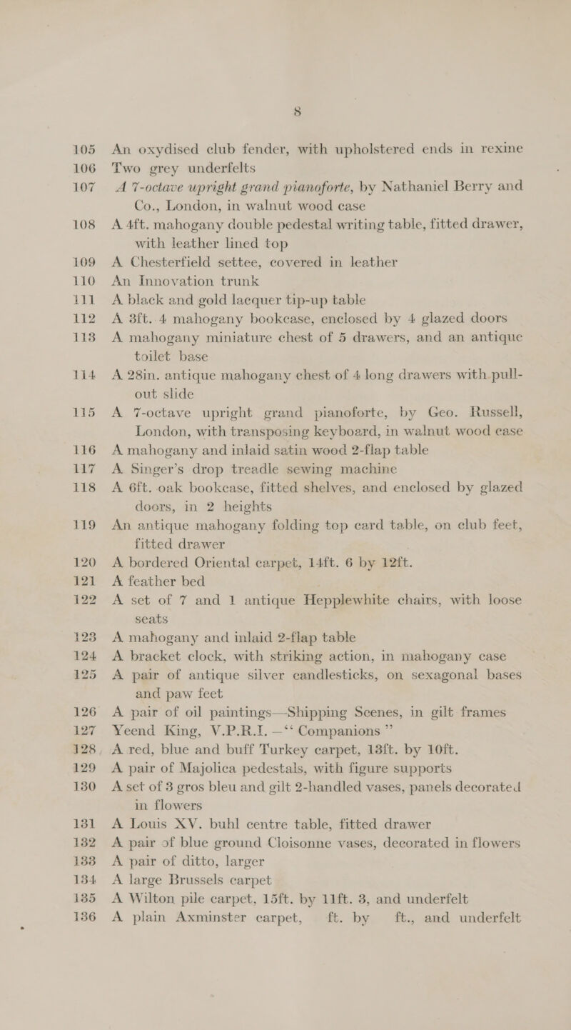 An oxydised club fender, with upholstered ends in rexine Two grey underfelts A 7-octave upright grand pianoforte, by Nathaniel Berry and Co., London, in walnut wood case A 4ft. mahogany double pedestal writing table, fitted drawer, with leather lined top A Chesterfield settee, covered in leather An Innovation trunk A black and gold lacquer tip-up table A 3ft..4 mahogany bookcase, enclosed by 4 glazed doors A mahogany miniature chest of 5 drawers, and an antique toilet base A 28in. antique mahogany chest of 4 long drawers with pull- out slide A 7-octave upright grand pianoforte, by Geo. Russell, London, with transposing keyboard, in walnut wood case A mahogany and inlaid satin wood 2-flap table A Singer’s drop treadle sewing machine A 6ft. oak bookease, fitted shelves, and enclosed by glazed doors, in 2 heights An antique mahogany folding top card table, on club feet, fitted drawer A bordered Oriental carpet, 14ft. 6 by 12ft. A feather bed | A set of 7 and 1 antique Hepplewhite chairs, with loose seats A mahogany and inlaid 2-flap table A bracket clock, with striking action, in mahogany case A pair of antique silver candlesticks, on sexagonal bases and paw feet A pair of oil paintings—Shipping Scenes, in gilt frames Yeend King, V.P.R.1. —‘*‘ Companions ”’ A pair of Majolica pedestals, with figure supports A set of 3 gros bleu and gilt 2-handled vases, panels decorated in flowers A Louis XV. buhl centre table, fitted drawer A pair of blue ground Cloisonne vases, decorated in flowers A pair of ditto, larger A large Brussels carpet A Wilton pile carpet, 15ft. by 11ft. 3, and underfelt A plain Axminster carpet, ft. by ft., and underfelt