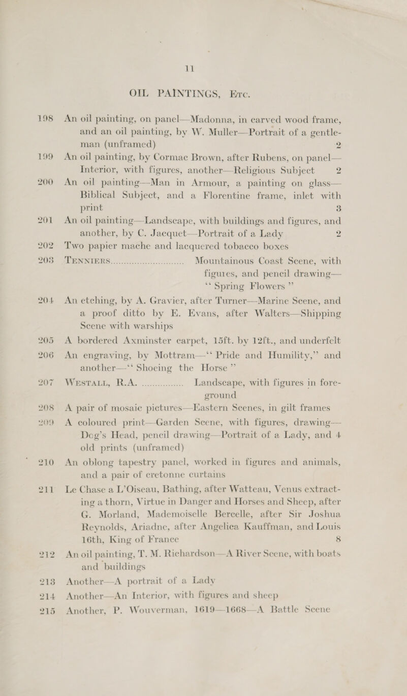 198 199 200 201 202 203 20-4 205 206 207 208 209 210 zii 11 OIL PAINTINGS, Evc.  An oil painting, on panel—Madonna, in carved wood frame, and an oil painting, by W. Muller—Portrait of a gentle- man (unframed) 2 An oil painting, by Cormac Brown, after Rubens, on panel— Interior, with figures, another—Religious Subject 2 An oil painting—Man in Armour, a painting on glass— Biblical Subject, and a Florentine frame, inlet with print 3 An oil painting—Landscape, with buildings and figures, and another, by C. Jacquet—Portrait of a Lady 2 Two papier mache and lacquered tobacco boxes 2 i Mountainous Coast Scene, with figures, and pencil drawing— ‘Spring Flowers ” An etching, by A. Gravier, after Turner—Marine Scene, and a proof ditto by E. Evans, after Walters—Shipping Scene with warships A bordered Axminster carpet, 15ft. by 12ft., and underfelt An engraving, by Mottram—* Pride and Humility,” and another—** Shoeing the Horse ”’ Weert, TA. iis. Landscape, with figures in fore- ground A pair of mosaic pictures—HEastern Scenes, in gilt frames A coloured print—Garden Scene, with figures, drawing— Deg’s Head, pencil drawing—Portrait of a Lady, and 4 old prints (unframed) An oblong tapestry panel, worked in figures and animals, and a pair of cretonne curtains Le Chase a L’Oiseau, Bathing, after Watteau, Venus extract- ing a thorn, Virtue in Danger and Horses and Sheep, after G. Morland, Mademoiselle Bercelle, after Sir Joshua Reynolds, Ariadne, after Angelica Kauffman, and Louis 16th, King of France 8 An oil painting, T. M. Richardson—A River Scene, with boats and buildings Another  A portrait of a Lady Another—An Interior, with figures and sheep Another, P. Wouverman, 1619—1668—A Battle Scene