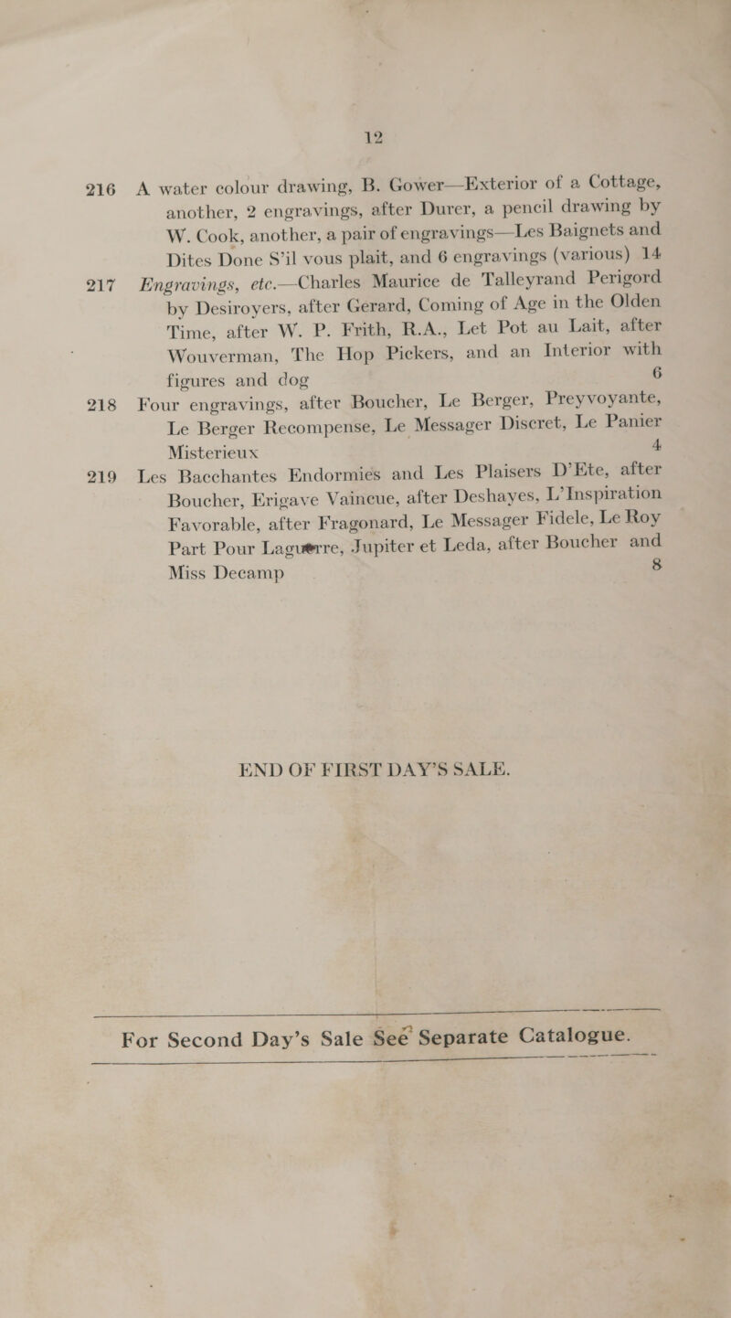 216 217 218 219 12 A water colour drawing, B. Gower—Exterior of a Cottage, another, 2 engravings, after Durer, a pencil drawing by W. Cook, another, a pair of engravings—Les Baignets and Dites Done S’il vous plait, and 6 engravings (various) 14 Engravings, etc.—Charles Maurice de Talleyrand Perigord by Desiroyers, after Gerard, Coming of Age in the Olden Time, after W. P. Frith, R.A., Let Pot au Lait, after Wouverman, The Hop Pickers, and an Interior with figures and dog 6 Four engravings, after Boucher, Le Berger, Preyvoyante, Le Berger Recompense, Le Messager Discret, Le Panier Misterieux 4 Les Bacchantes Endormies and Les Plaisers D’Kte, after Boucher, Erigave Vaincue, after Deshayes, L’ Inspiration Favorable, after Fragonard, Le Messager Fidele, Le Roy Part Pour Laguerre, Jupiter et Leda, after Boucher and Miss Decamp 8 END OF FIRST DAY’S SALE. 