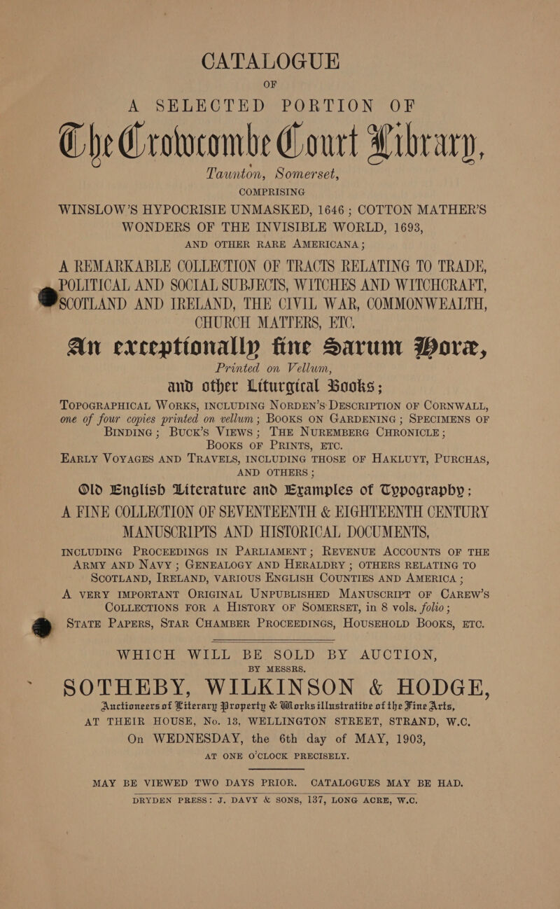 CATALOGUE OF A SELECTED PORTION OF CheCrowcombe Court Library, Taunton, Somerset, COMPRISING WINSLOW’S HYPOCRISIE UNMASKED, 1646 ; COTTON MATHER’S WONDERS OF THE INVISIBLE WORLD, 1693, AND OTHER RARE AMERICANA; A REMARKABLE COLLECTION OF TRACTS RELATING TO TRADE, POLITICAL AND SOCIAL SUBJECTS, WITCHES AND WITCHCRAFT, Bscorann AND IRELAND, THE CIVIL WAR, COMMONWEALTH, CHURCH MATTERS, ETC, An exceptionally fine Sarum Wore, Printed on Vellum, and other Liturgical Books ; TOPOGRAPHICAL WORKS, INCLUDING NORDEN’S DESCRIPTION OF CORNWALL, one of four copies printed on vellum; BOOKS ON GARDENING ; SPECIMENS OF INDING ; Buck’s ViEws; THE NUREMBERG CHRONICLE ; BooKS OF PRINTS, ETC. EARLY VOYAGES AND TRAVELS, INCLUDING THOSE OF HAKLUYT, PURCHAS AND OTHERS ; Old English Literature and Examples of Typograpby ; A FINE COLLECTION OF SEVENTEENTH &amp; EIGHTEENTH CENTURY MANUSCRIPTS AND HISTORICAL DOCUMENTS, INCLUDING PROCEEDINGS IN PARLIAMENT; REVENUE ACCOUNTS OF THE ARMY AND NAvy ; GENEALOGY AND HERALDRY ; OTHERS RELATING TO SCOTLAND, IRELAND, VARIOUS ENGLISH COUNTIES AND AMERICA ; A VERY IMPORTANT ORIGINAL UNPUBLISHED MANUSCRIPT OF CAREW’S COLLECTIONS FOR A HISTORY OF SOMERSET, in 8 vols. folio ; - STATE PAPERS, STAR CHAMBER PROCEEDINGS, HOUSEHOLD BOOKS, ETC.    WHICH WILL BE SOLD BY AUCTION, BY MESSRS. SOTHEBY, WILKINSON &amp; HODGE, Auctioneers of Literary Property &amp; Works illustratibe of the Fine Arts, AT THEIR HOUSE, No. 18, WELLINGTON STREET, STRAND, W.C., On WEDNESDAY, the 6th day of MAY, 1903, AT ONE O'CLOCK PRECISELY. MAY BE VIEWED TWO DAYS PRIOR. CATALOGUES MAY BE HAD. DRYDEN PRESS: J. DAVY &amp; SONS, 137, LONG ACRE, W.C.  