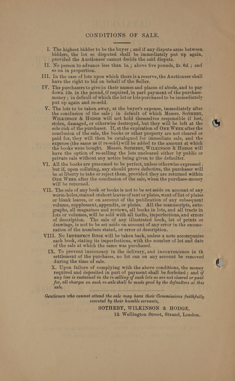 I. The highest bidder to be the buyer ; and if any dispute arise between bidders, the lot so disputed shall be immediately put up again, provided the Auctioneer cannot decide the said dispute. II. No person to advance less than 1s. ; above five pounds, 2s. 6d. ; and sO on in proportion. III. In the case of lots upon which there is a reserve, the Auctioneer shall have the right to bid on behalf of the Seller. IV. The purchasers to give in their names and places of abode, and to pay down 10s. in the pound, if required, in part payment of the purchase- money ; in default of which the lot or lots purchased to be immediately put up again and re-sold, V. The lots to be taken away, at the buyer’s expense, immediately after the conclusion of the sale; in default of which Messrs. SoTHEBY, WiLkinson &amp; Hopes will not hold themselves responsible if lost, stolen, damaged, or otherwise destroyed, but they will be left at the sole risk of the purchaser. If, at the expiration of ONE WEEK after the conclusion of the sale, the books or other property are not cleared or paid for, they will then be catalogued for immediate sale, and the expense (the same as if re-sold) will be added to the amount at which the books were bought. Messrs. SorHesy, WILKINSON &amp; Hopa@e will have the option of re-selling the lots uncleared either by public or private sale without any notice being given to the defaulter. VI. All the books are presumed to be perfect, unless otherwise expressed ; but if, upon collating, any should prove defective, the purchaser will be at liberty to take or reject them, provided they are returned within Onze WEEK after the conclusion of the sale, when the purchase-money will be returned. VII. The sale of any book or books is not to be set aside on account of any worm-holes,stained orshort leaves of text or plates, want of list of plates or blank leaves, or on account of the publication of any subsequent volume, supplement, appendix, or plates. All the manuscripts, auto- graphs, all magazines and reviews, all books in lots, and all tracts in lots or volumes, will be sold with all faults, imperfections, and errors of description. The sale of any illustrated book, lot of prints or drawings, is not to be set aside on account of any error in the enume- ration of the numbers stated, or error of description. VIII. No Imprerrecr Book will be taken back, unless a note accompanies each book, stating its imperfections, with the number of lot and date of the sale at which the same was purchased. IX. To prevent inaccuracy in the delivery, and inconvenience in th settlement of the purchases, no lot. can on any account be removed during the time of sale. / X. Upon failure of complying with the above conditions, the money required and deposited in part of payment shall be forfeited ; and of any loss is sustained in the re-selling of such lots as are not cleared or paid for, all charges on such re-sale shall be made good by the defaulters at this sale.  Gentlemen who cannot attend the sale may have their Commissions faithfully executed by their humble servants, SOTHEBY, WILKINSON &amp; HODGE, 13. Wellington Street, Strand, London.