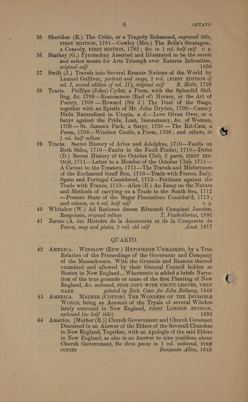 35 36 37 38 39 40 4] 42 43 44 6 OCTAVO Sheridan (R.) The Critic, or a Tragedy Rehearsed, engraved title, FIRST EDITION, 1781—Cowley (Mrs.) The Belle’s Stratagem, a Comedy, FIRST EDITION, 1782; &amp;e. in 1 vol. half calf v. y. Starkey (G.) Pyrotechny Asserted and Illustrated to be the surest and safest means for Arts Triumph over Natures Infirmities, original calf 1658 Swift (J.) Travels into Several Remote Nations of the World by Lemuel Gulliver, portrait and maps, 2 vol. (FIRST EDITION of vol. I, second edition of vol. IL), original calf B. Motte, 1726 Tracts. Phillips (John) Cyder, a Poem, with the Splendid Shil- ling, &amp;c. 1708—Roscommon (Ear! of) Horace, or the Art of Poetry, 1709 — Howard (Sir J.) The Duel of the Stags, together with an Epistle of Mr. John Dryden, 1709—Canary Birds Naturalized in Utopia, ».d.—Love Given Over, or a Satyr against the Pride, Lust, Inconstancy, &amp;c. of Woman, 1709 —St. James’s Park, a Satyr, 1708 — The Kit-Cats, a Poem, 1708—Windsor Castle, a Poem, 1708; and others, a 1 vol. half vellum Tracts. Secret History of Arlus and Adolphus, 1710—Faults on Both Sides, 1710—Faults in the Fault Finder, 1710—Defoe (D.) Secret History of the October Club, 2 parts, FIRST EDI- TION, 1711—Letter to a Member of the October Club, 1711— A Caveat to the Treaters, 1711—The Travels and Misfortunes of the Enchanted Snuff Box, 1710—Trade with France, Italy, Spain and Portugal Considered, 1713—Petitions against the Trade with France, 1713—Allen (R.) An Essay on the Nature and Methods of carrying on a Trade to the South Sea, 1712 —Present State of the Sugar Plantations Consider’d, 1713 ; and others, in 4 vol. half calf Ca Whitaker (W.) Ad Rationes decem Edmundi Campiani Jesuite, Responsio, original vellum T. Vautrollerius, 1581 Zarate (A. de) Histoire de la découverte et de la Conqueste de Perou, map and plates, 2 vol. old calf Amst. 1817 QUARTO. AMERICA. WINSLOW (Epw.) HypPocristz UNMASKED, by a True Relation of the Proceedings of the Governour and Company of the Massachusets. With the Grounds and Reasons thereof examined and allowed by their General Council holden at tion of the true grounds or cause of the first Planting of New England, &amp;c. unbound, FINE COPY WITH UNCUT LEAVES, VERY RARE printed by Rich. Cotes for John Bellamy, 1646 AMERICA. MATHER (COTTON) THE WONDERS OF THE INVISIBLE WORLD, being an Account of the Tryals of several Witches lately executed in New England, First LONDON EDITION, unbound (no half title) 1693 America. {Mather (R.)] Church Government and Church Covenant Discussed in an Answer of the Elders of the Severall Churches in New England, Together, with an Apologie of the said Elders ~ in New England, as also in an Answer to nine positions about Church Government, the three pieces in 1 vol. unbound, FINE COPIES Benjamin Allen, 1643