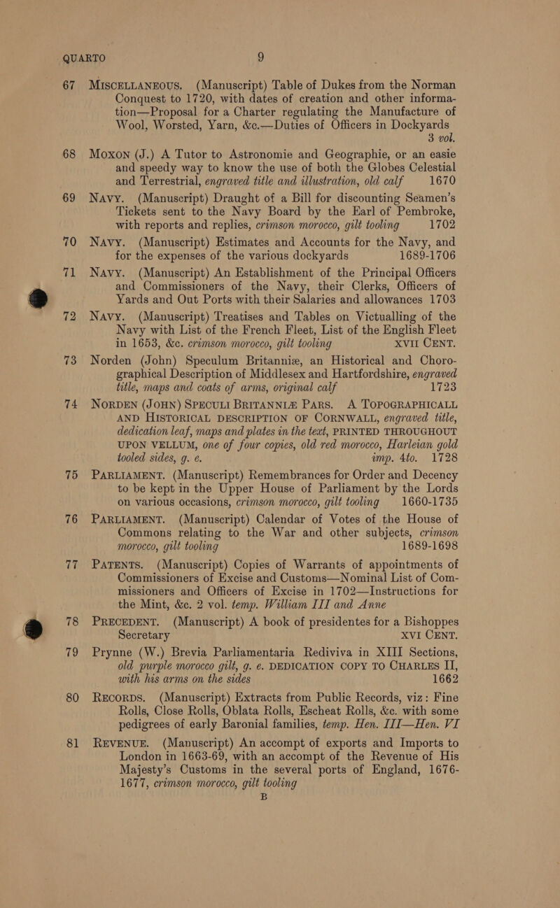 67 68 69 70 71 72 73 74 75 76 77 78 79 80 81 MISCELLANEOUS. (Manuscript) Table of Dukes from the Norman Conquest to 1720, with dates of creation and other informa- tion—Proposal for a Charter regulating the Manufacture of Wool, Worsted, Yarn, &amp;c.—Duties of Officers in Dockyards 3 vol. Moxon (J.) A Tutor to Astronomie and Geographie, or an easie and speedy way to know the use of both the Globes Celestial and Terrestrial, engraved title and illustration, old calf 1670 Navy. (Manuscript) Draught of a Bill for discounting Seamen’s Tickets sent to the Navy Board by the Earl of Pembroke, with reports and replies, crimson morocco, gilt tooling 1702 Navy. (Manuscript) Estimates and Accounts for the Navy, and for the expenses of the various dockyards 1689-1706 Navy. (Manuscript) An Establishment of the Principal Officers and Commissioners of the Navy, their Clerks, Officers of Yards and Out Ports with their Salaries and allowances 1703 Navy. (Manuscript) Treatises and Tables on Victualling of the Navy with List of the French Fleet, List of the English Fleet in 1653, &amp;c. crimson morocco, gilt tooling XVII CENT. Norden (John) Speculum Britanniz, an Historical and Choro- graphical Description of Middlesex and Hartfordshire, engraved title, maps and coats of arms, original calf 1723 NORDEN (JOHN) SPECULI BRITANNIZ Pars. A TOPOGRAPHICALL AND HISTORICAL DESCRIPTION OF CORNWALL, engraved title, dedication leaf, maps and plates in the text, PRINTED THROUGHOUT UPON VELLUM, one of four copies, old red morocco, Harleian gold tooled sides, g. é. mp. 4to. 1728 PARLIAMENT. (Manuscript) Remembrances for Order and Decency to be kept in the Upper House of Parliament by the Lords on various occasions, crimson morocco, gilt tooling 1660-1735 PARLIAMENT. (Manuscript) Calendar of Votes of the House of Commons relating to the War and other subjects, crimson morocco, gilt tooling 1689-1698 PATENTS. (Manuscript) Copies of Warrants of appointments of Commissioners of Excise and Customs—Nominal List of Com- missioners and Officers of Excise in 1702—Instructions for the Mint, &amp;c. 2 vol. temp. William III and Anne PRECEDENT. (Manuscript) A book of presidentes for a Bishoppes Secretary XVI CENT. Prynne (W.) Brevia Parliamentaria Rediviva in XIII Sections, old purple morocco gilt, g. €. DEDICATION COPY TO CHARLES II, with his arms on the sides 1662 Recorps. (Manuscript) Extracts from Public Records, viz: Fine Rolls, Close Rolls, Oblata Rolls, Escheat Rolls, &amp;c. with some pedigrees of early Baronial families, temp. Hen. []]—Hen. VI REVENUE. (Manuscript) An accompt of exports and Imports to London in 1663-69, with an accompt of the Revenue of His Majesty’s Customs in the several ports of England, 1676- 1677, cremson morocco, grlt tooling B