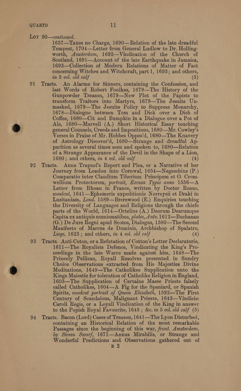 1657—Taxes no Charge, 1690—Relation of the late dreadful Tempest, 1704—Letter from General Ludlow to Dr. Holling- worth, Amsterdam, 1692—Vindication of the Church of Scotland, 1691—Account of the late Earthquake in Jamaica, 1693—Collection of Modern Relations of Matter of Fact concerning Witches and Witchcraft, part 1, 1693; and others, im 5 vol. old calf (5) last Words of Robert Foulkes, 1679—The History of the Gunpowder Treason, 1679—New Plot of the Papists to transform Traitors into Martyrs, 1679—The Jesuits Un- masked, 1679—The Jesuits Policy to Suppress Monarchy, 1678—Dialogue between Tom and Dick over a Dish of Coffee, 1680—Cit and Bumpkin in a Dialogue over a Pot of Ale, 1680—Marvell (A.) Short Historical Essay touching general Counsels, Creeds and Impositions, 1680—Mr. Cowley’s Verses in Praise of Mr. Hobbes Oppos’d, 1680—The Knavery of Astrology Discover’d, 1680—Strange and dreadful Ap- parition as several times seen and spoken to, 1680—Relation of a Strange Appearance of the Devil in the Shape of a Lion, 1680; and others, in 4 vol. old calf (4) Journey from London into Cornwal, 1654—-Negeschius (P.) Comparatio inter Claudium Tiberium Principem et O. Crom- wellium Protectorem, portrait, Hxcusa Typis anno 1556—A Letter from Rhoan in France, written by Doctor Roane, woodcut, 1641—Ephemeris expeditionis Norreysii et Draki in Lusitaniam, Lond. 1589—Brerewood (E.) Enquiries touching the Diversity of Languages and Religions through the chiefe parts of the World, 1614—Ortelius (A.) Deorum Dearumque Capita ex antiquis numismatibus, plates, Antv. 1612—Buchanan (G.) De Jure Regni apud Scotos, Dialogus, 1580—The Second Manifesto of Marcus de Dominis, Archbishop of Spalatro, Inege, 1623 ; and others, in 4 vol. old calf (4) 1611—The Royalists Defence, Vindicating the King’s Pro- ceedings in the late Warre made against him, 1648—The Princely Pellican, Royall Resolves presented in Sundry Choice Observations extracted from His Majesties Divine Meditations, 1649—The Catholikes Supplication unto the Kings Maiestie for toleration of Catholike Religion in England, 1603—The Supplication of Certaine Masse Priests falsely called Catholikes, 1604—A Fig for the Spaniard, or Spanish Spirits, woodcut portrait of Queen Elizabeth, 1592—The First Century of Scandalous, Malignant Priests, 1643—Vindicie Caroli Regis, or a Loyall Vindication of the King in answer to the Popish Royal Favourite, 1645 ; &amp;c. in 5 vol. old calf (5) containing an Historical Relation of the most remarkable Passages since the beginning of this war, front. Amsterdam, by Steven Swarf, 1671—Annus Mirabilis, or Strange and Wonderful Predictions and Observations gathered out of ‘B2 |