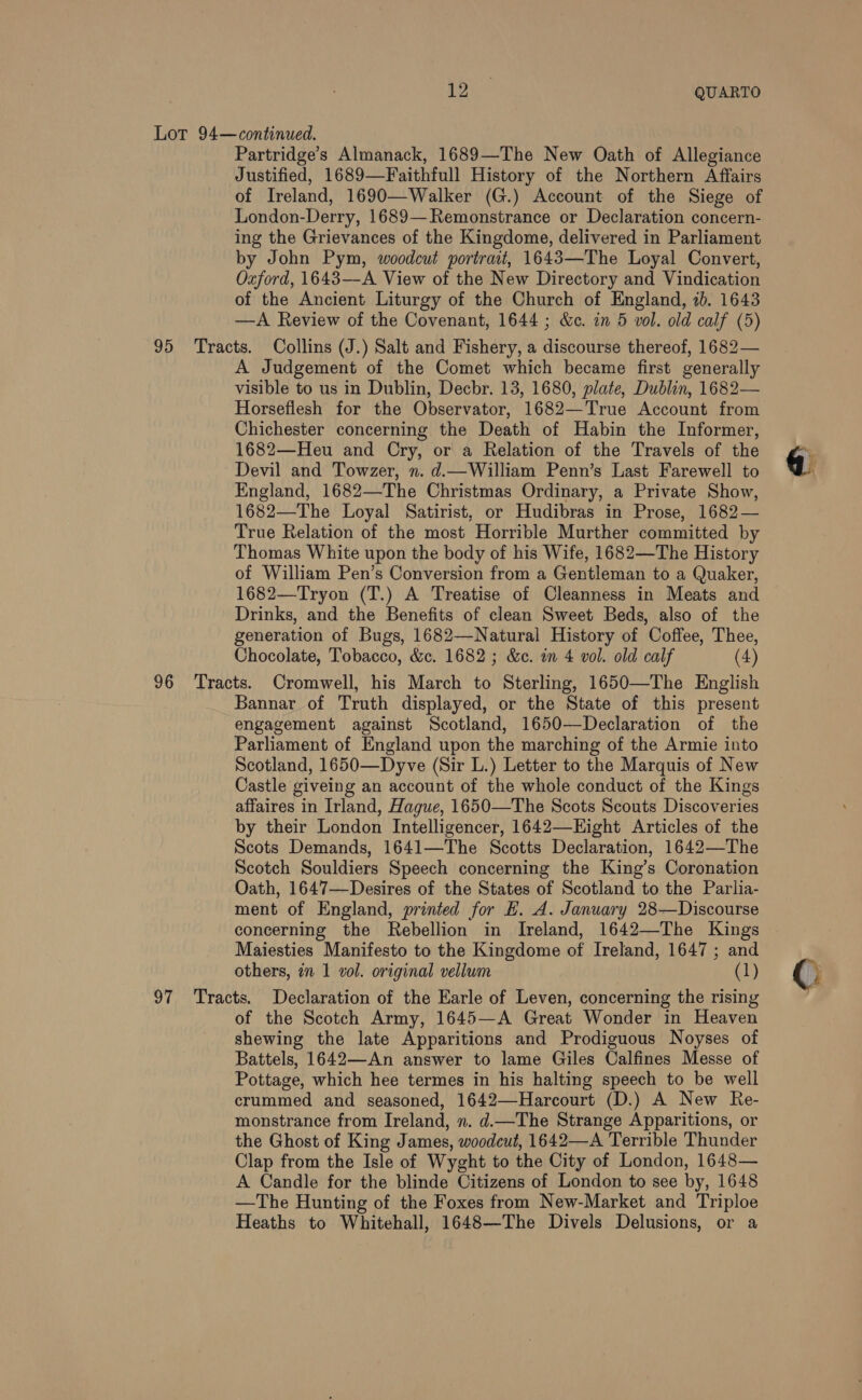 yee QUARTO Lor 94—continued. Partridge’s Almanack, 1689—The New Oath of Allegiance Justified, 1689—Faithfull History of the Northern Affairs of Ireland, 1690—Walker (G.) Account of the Siege of London-Derry, 1689—Remonstrance or Declaration concern- ing the Grievances of the Kingdome, delivered in Parliament by John Pym, woodcut portrat, 1643—The Loyal Convert, Oxford, 1643—A View of the New Directory and Vindication of the Ancient Liturgy of the Church of England, 2). 1643 —A Review of the Covenant, 1644 ; &amp;ec. in 5 vol. old calf (5) 95 Tracts. Collins (J.) Salt and Fishery, a discourse thereof, 1682— A Judgement of the Comet which became first generally visible to us in Dublin, Decbr. 13, 1680, plate, Dublin, 1682— Horseflesh for the Observator, 1682—True Account from Chichester concerning the Death of Habin the Informer, 1682—Heu and Cry, or a Relation of the Travels of the Devil and Towzer, n. d.—William Penn’s Last Farewell to England, 1682—The Christmas Ordinary, a Private Show, 1682—The Loyal Satirist, or Hudibras in Prose, 1682— True Relation of the most Horrible Murther committed by Thomas White upon the body of his Wife, 1682—The History of William Pen’s Conversion from a Gentleman to a Quaker, 1682—Tryon (T.) A Treatise of Cleanness in Meats and Drinks, and the Benefits of clean Sweet Beds, also of the generation of Bugs, 1682—Natural History of Coffee, Thee, Chocolate, Tobacco, &amp;c. 1682 ; &amp;c. wm 4 vol. old calf (4) 96 Tracts. Cromwell, his March to Sterling, 1650—The English Bannar of Truth displayed, or the State of this present engagement against Scotland, 1650—Declaration of the Parliament of England upon the marching of the Armie into Scotland, 1650—Dyve (Sir L.) Letter to the Marquis of New Castle giveing an account of the whole conduct of the Kings affaires in Irland, Hague, 1650—The Scots Scouts Discoveries by their London Intelligencer, 1642—Eight Articles of the Scots Demands, 1641—The Scotts Declaration, 1642—The Scotch Souldiers Speech concerning the King’s Coronation Oath, 1647—Desires of the States of Scotland to the Parlia- ment of England, printed for H. A. January 28—Discourse concerning the Rebellion in Ireland, 1642—The Kings Maiesties Manifesto to the Kingdome of Ireland, 1647 ; and others, in 1 z0l. original vellum (1) 97 Tracts. Declaration of the Earle of Leven, concerning the rising of the Scotch Army, 1645—A Great Wonder in Heaven shewing the late Apparitions and Prodiguous Noyses of Battels, 1642—An answer to lame Giles Calfines Messe of Pottage, which hee termes in his halting speech to be well crummed and seasoned, 1642—Harcourt (D.) A New Re- monstrance from Ireland, n. d.The Strange Apparitions, or the Ghost of King James, woodcut, 1642—A Terrible Thunder Clap from the Isle of Wyght to the City of London, 1648— A Candle for the blinde Citizens of London to see by, 1648 —The Hunting of the Foxes from New-Market and Triploe Heaths to Whitehall, 1648—The Divels Delusions, or a