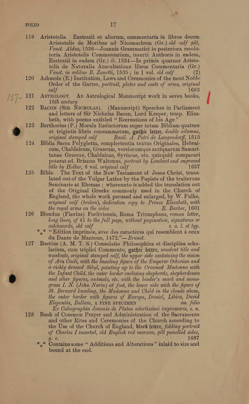119 120 125 126 127 128 Aristotelis. Eustratii et aliorum, commentaria in libros decem Aristotelis de Moribus ad Nicomachum (Gr.) old calf gilt, Venet. Aldus, 1536—Joannis Grammatici in posteriora resolu- toria Aristotelis Commentarium, incerti Authoris in eadem, EKustratii in eadem (Gr.) ib. 1534—In primis quatuor Aristo- telis de Naturalia Auscultatione libros Commentaria (Gr.) Venet. in edibus B. Zanetti, 1535 ; in 1 vol. old calf (2) Ashmole (E.) Institution, Laws and Ceremonies of the most Noble Order of the Garter, portrait, plates and coats of arms, original calf 1693 ASTROLOGY. An Astrological Manuscript work in seven books, 16th century Bacon (Str NicHouas). (Manuscript) Speeches in Parliament and letters of Sir Nicholas Bacon, Lord Keeper, temp. Eliza- beth, with poems entitled “ Recreations of his Age” Berthorius (P.) Morale Reductorum super totam Bibliam quatuor et trigintis libris consummatum, gothic letter, double columns, original stamped calf Basil. A. Petri de Langendorff, 1515 Biblia Sacra Polyglotta, complectentia textus Originales, Hebrai- . cum, Chaldaicum, Graecum, versiorumque antiquarum Samari- tanae Graecae, Chaldaicae, Syriacae, etc. quicquid comparari poterat ed. Brianus Waltonus, portrait by Lombart and engraved title by Hollar, 6 vol. original calf 1657 Bible. The Text of the New Testament of Jesus Christ, trans- lated out of the Vulgar Latine by the Papists of the traiterous Seminarie at Rhemes ; whereunto is added the translation out of the Original Greeke commonly used in the Church of England, the whole work perused and enlarged, by W. Fulke, original calf (broken), dedication copy to Prince Elizabeth, with the royal arms on the sides R. Barker, 1601 Blondus (Flavius) Forliviensis, Roma Triumphans, roman letter, long lines, of 41 to the full page, without pagination, signatures or catchwords, old calf s. a. Ll. et typ. *,.* “Kdition imprimée, avec des caractéres qui resemblent 4 ceux du Dante de Mantoue, 1472.”— Brunet. Boetius (A. M. T. 8.) Consolatio Philosophica et disciplina scho- larium, cum triplici Commento, gothic letter, woodcut title and woodcuts, original stamped calf, the upper side containing the vision of Ara Caeht, with the kneeling figure of the Emperor Octavian and w richly dressed Sibyl, pointing up to the Crowned Madonna with the Infant Child, the outer border enclosing shepherds, shepherdesses and other figures, animals, etc. with the binder’s mark and mono- gram I. N. (John Norin) at foot, the lower side with the figure of St. Bernard kneeling, the Madonna and Child in the clouds above, the outer border with figures of Europa, Daniel, Libica, David Elepontia, Ballam, A FINE SPECIMEN sm. folio Ex Calcographia Joannis de Platea solertissimt impressoris, s. a. Book of Common Prayer and Administration of the Sacraments and other Rites and Ceremonies of the Church according to the Use of the Church of England, black letter, folding portrait of Charles I inserted, old English red morocco, gilt panelled ee g. @. 168 *,* Contains some ‘“‘ Additions and Alterations” inlaid to size and bound at the end.