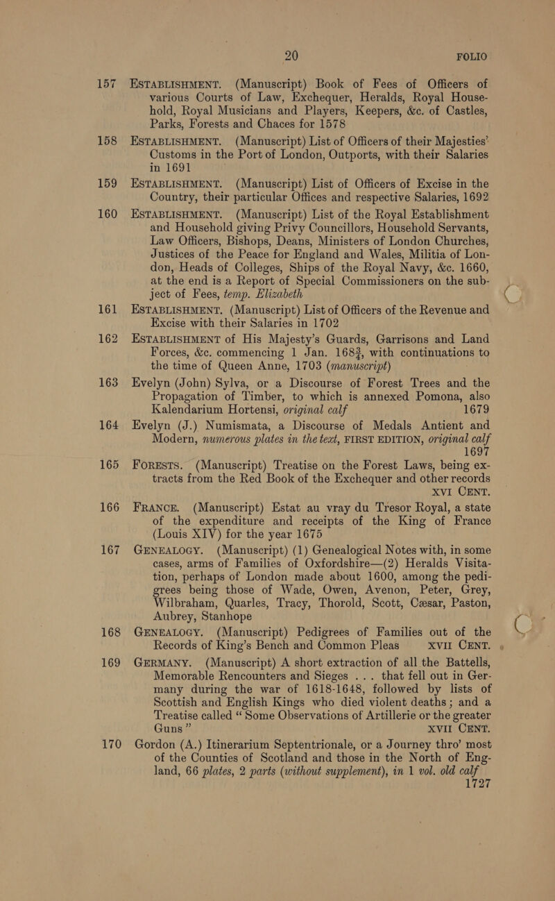 157 158 159 160 161 162 163 164 165 166 167 168 169 170 20 FOLIO ESTABLISHMENT. (Manuscript) Book of Fees of Officers of various Courts of Law, Exchequer, Heralds, Royal House- hold, Royal Musicians and Players, Keepers, &amp;c. of Castles, Parks, Forests and Chaces for 1578 ESTABLISHMENT. (Manuscript) List of Officers of their Majesties’ Customs in the Port of London, Outports, with their Salaries in 1691 . ESTABLISHMENT. (Manuscript) List of Officers of Excise in the Country, their particular Offices and respective Salaries, 1692 ESTABLISHMENT. (Manuscript) List of the Royal Establishment and Household giving Privy Councillors, Household Servants, Law Officers, Bishops, Deans, Ministers of London Churches, Justices of the Peace for England and Wales, Militia of Lon- don, Heads of Colleges, Ships of the Royal Navy, &amp;c. 1660, at the end is a Report of Special Commissioners on the sub- ject of Fees, temp. Elizabeth ESTABLISHMENT. (Manuscript) List of Officers of the Revenue and Excise with their Salaries in 1702 ESTABLISHMENT of His Majesty’s Guards, Garrisons and Land Forces, &amp;c. commencing 1 Jan. 1683, with continuations to the time of Queen Anne, 1703 (manuscript) : Evelyn (John) Sylva, or a Discourse of Forest Trees and the Propagation of Timber, to which is annexed Pomona, also Kalendarium Hortensi, original calf 1679 Evelyn (J.) Numismata, a Discourse of Medals Antient and Modern, numerous plates in the teat, FIRST EDITION, original sa 169 ForESTS. (Manuscript) Treatise on the Forest Laws, being ex- tracts from the Red Book of the Exchequer and other records XVI CENT. FRANCE. (Manuscript) Estat au vray du Tresor Royal, a state of the expenditure and receipts of the King of France (Louis XIV) for the year 1675 GENEALOGY. (Manuscript) (1) Genealogical Notes with, in some cases, arms of Families of Oxfordshire—(2) Heralds Visita- tion, perhaps of London made about 1600, among the pedi- grees being those of Wade, Owen, Avenon, Peter, Grey, Wilbraham, Quarles, Tracy, Thorold, Scott, Cesar, Paston, Aubrey, Stanhope GENEALOGY. (Manuscript) Pedigrees of Families out of the Records of King’s Bench and Common Pleas XVIL CENT. » GERMANY. (Manuscript) A short extraction of all the Battells, Memorable Rencounters and Sieges ... that fell out in Ger- many during the war of 1618-1648, followed by lists of Scottish and English Kings who died violent deaths; and a Treatise called “ Some Observations of Artillerie or the greater Guns ” XVII CENT. Gordon (A.) Itinerarium Septentrionale, or a Journey thro’ most of the Counties of Scotland and those in the North of Eng- land, 66 plates, 2 parts (without supplement), in 1 vol. old a hear