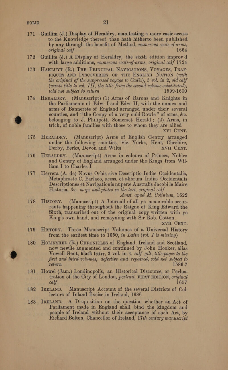 ‘71 172 173 174 175 176 177 178 179 180 181 182 183 Guillim (J.) Display of Heraldry, manifesting a more easie access to the Knowledge thereof than hath hitherto been published by any through the benefit of Method, numerous coats-of-arms, original calf 1664 Guillim (J.) A Display of Heraldry, the sixth edition improv’d with large additions, numerous coats-of-arms, original calf 1724 HAkuuyt (R.) THE PRINCIPAL NAVIGATIONS, VOYAGES, TRAF- FIQUES AND DISCOVERIES OF THE ENGLISH NATION (with the original of the suppressed voyage to Cadiz), 3 vol. in 2, old calf (wants title to vol. III, the title from the second volume substituted), sold not subject to return 1599-1600 HERALDRY. (Manuscript) (1) Arms of Barons and Knights in the Parliaments of Edw. I and Edw. II, with the names and arms of Bannerets of England arranged under their several counties, and “the Coopy of a very ould Rowle” of arms, &amp;c. belonging to J. Philipott, Somerset Herald; (2) Arms, in trick, of noble families with those to whom they are allied XVI CENT. HERALDRY. (Manuscript) Arms of English Gentry arranged under the following counties, viz. Yorks, Kent, Cheshire, Derby, Berks, Devon and Wilts XVII CENT. HERALDRY. (Manuscript) Arms in colours of Princes, Nobles and Gentry of England arranged under the Kings from Wil- liam I to Charles I Herrera (A. de) Novus Orbis sive Descriptio Indiz Occidentalis, Metaphraste C. Barlaeo, acess. et aliorum Indiew Occidentalis Descriptiones et Navigationis nupere Australis Jacobi le Maire Historia, &amp;c. maps and plates in the text, original calf Amst. apud M. Colinvum, 1622 History. (Manuscript) A Journall of all ye memorable occur- rents happening throughout the Raigne of King Edward the Sixth, transcribed out of the original copy written with ye King’s own hand, and remayning with Sir Rob. Cotton xVvir CENT. History. Three Manuscript Volumes of a Universal History from the earliest time to 1650, on Latin (vol. I is missing) HOLINSHED (R.) CHRONICLES of England, Ireland and Scotland, now newlie augmented and continued by John Hooker, alias Vowell Gent, black letter, 3 vol. in 4, calf gilt, title-pages to the Jirst and third volumes, defective and repaired, sold not subject to return 1586-7 Howel (Jam.) Londinopolis, an Historical Discourse, or Perlus- tration of the City of London, portrait, FIRST EDITION, original calf 1657 IRELAND. Manuscript Account of the several Districts of Col- lectors of Inland Excise in Ireland, 1686 IRELAND. A Disquisition on the question whether an Act of Parliament made in England shall bind the kingdom and people of Ireland without their acceptance of such Act, by Richard Bolton, Chancellor of Ireland, 17th century manuscript