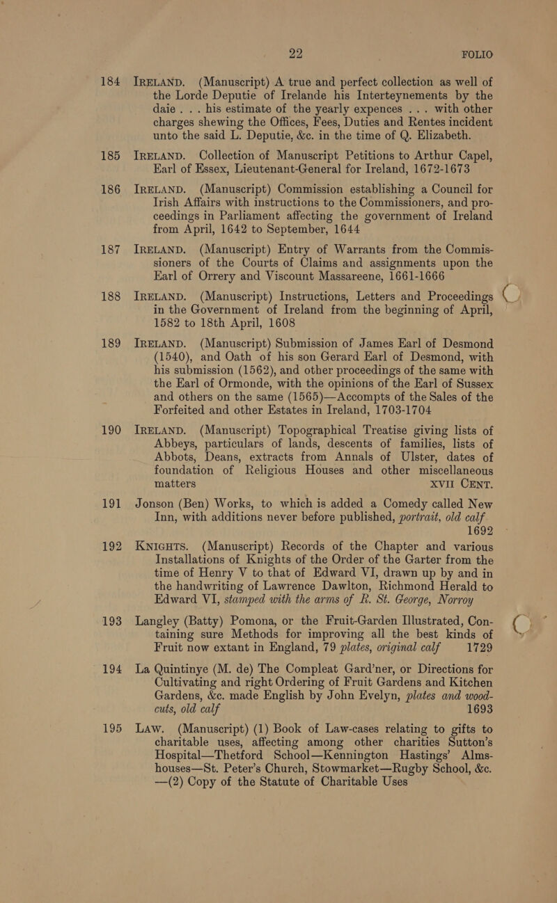 184 185 186 187 188 189 190 191 192 193 194 195 22 FOLIO TRELAND. (Manuscript) A true and perfect collection as well of the Lorde Deputie of Irelande his Interteynements by the daie . . . his estimate of the yearly expences ... with other charges shewing the Offices, Fees, Duties and Rentes incident unto the said L. Deputie, &amp;c. in the time of Q. Elizabeth. IRELAND. Collection of Manuscript Petitions to Arthur Capel, Earl of Essex, Lieutenant-General for Ireland, 1672-1673 IRELAND. (Manuscript) Commission establishing a Council for Irish Affairs with instructions to the Commissioners, and pro- ceedings in Parliament affecting the government of Ireland from April, 1642 to September, 1644 IRELAND. (Manuscript) Entry of Warrants from the Commis- sioners of the Courts of Claims and assignments upon the Earl of Orrery and Viscount Massareene, 1661-1666 IRELAND. (Manuscript) Instructions, Letters and Proceedings in the Government of Ireland from the beginning of April, 1582 to 18th April, 1608 IRELAND. (Manuscript) Submission of James Earl of Desmond (1540), and Oath of his son Gerard Earl of Desmond, with his submission (1562), and other proceedings of the same with the Earl of Ormonde, with the opinions of the Earl of Sussex and others on the same (1565)—Accompts of the Sales of the Forfeited and other Estates in Ireland, 1703-1704 IRELAND. (Manuscript) Topographical Treatise giving lists of Abbeys, particulars of lands, descents of families, lists of Abbots, Deans, extracts from Annals of Ulster, dates of foundation of Religious Houses and other miscellaneous matters XVII CENT. Jonson (Ben) Works, to which is added a Comedy called New Inn, with additions never before published, portrait, old calf 1692 Kwnicuts. (Manuscript) Records of the Chapter and various Installations of Knights of the Order of the Garter from the time of Henry V to that of Edward VI, drawn up by and in the handwriting of Lawrence Dawlton, Richmond Herald to Edward VI, stamped with the arms of f. St. George, Norroy Langley (Batty) Pomona, or the Fruit-Garden Illustrated, Con- taining sure Methods for improving all the best kinds of Fruit now extant in England, 79 plates, original calf 1729 La Quintinye (M. de) The Compleat Gard’ner, or Directions for Cultivating and right Ordering of Fruit Gardens and Kitchen Gardens, &amp;c. made English by John Evelyn, plates and wood- cuts, old calf 1693 Law. (Manuscript) (1) Book of Law-cases relating to gifts to charitable uses, affecting among other charities Sutton’s Hospital—Thetford School—Kennington Hastings’ Alms- houses—St. Peter’s Church, Stowmarket—Rugby School, &amp;c. —(2) Copy of the Statute of Charitable Uses