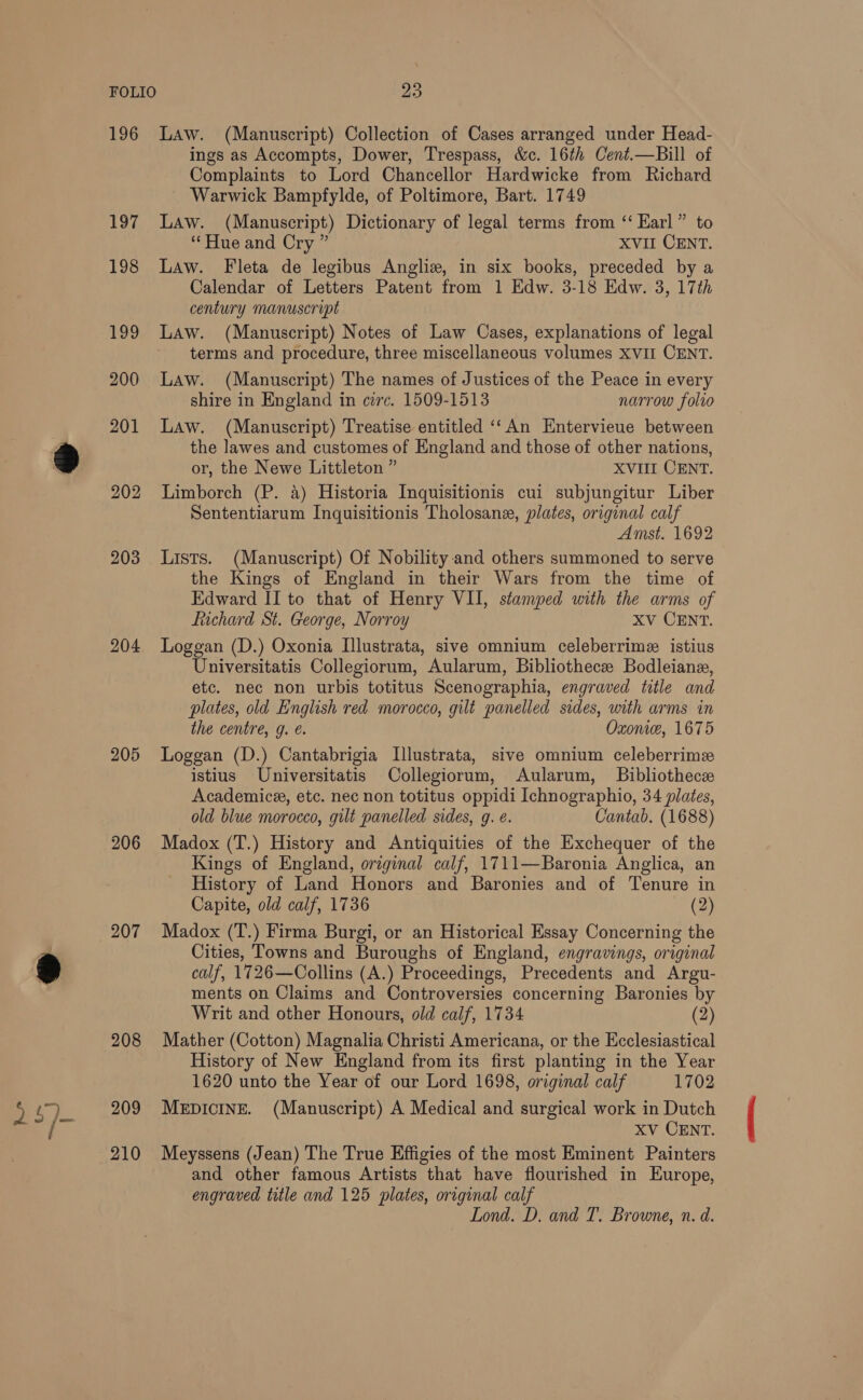 196 197 198 199 200 201 202 203 204 205 206 207 208 210 Law. (Manuscript) Collection of Cases arranged under Head- ings as Accompts, Dower, Trespass, &amp;c. 16¢h Cent.—Bill of Complaints to Lord Chancellor Hardwicke from Richard Warwick Bampfylde, of Poltimore, Bart. 1749 Law. (Manuscript) Dictionary of legal terms from ‘‘ Karl” to “Hue and Cry ” XVII CENT. Law. Fleta de legibus Angliz, in six books, preceded by a Calendar of Letters Patent from 1 Edw. 3-18 Edw. 3, 17th century manuscript Law. (Manuscript) Notes of Law Cases, explanations of legal terms and procedure, three miscellaneous volumes XVII CENT. Law. (Manuscript) The names of Justices of the Peace in every shire in England in circ. 1509-1513 narrow folio Law. (Manuscript) Treatise entitled ‘‘An Entervieue between the lawes and customes of England and those of other nations, or, the Newe Littleton ” XVIII CENT. Limborch (P. 4) Historia Inquisitionis cui subjungitur Liber Sententiarum Inqguisitionis Tholosane, plates, original calf Amst. 1692 Lists. (Manuscript) Of Nobility and others summoned to serve the Kings of England in their Wars from the time of Edward II to that of Henry VII, stamped with the arms of fichard St. George, Norroy Xv CENT. Loggan (D.) Oxonia Illustrata, sive omnium celeberrime istius Universitatis Collegiorum, Aularum, Bibliothece Bodleiane, etc. nec non urbis totitus Scenographia, engraved title and plates, old English red morocco, gilt panelled sides, with arms in the centre, g. e. Oxonice, 1675 Loggan (D.) Cantabrigia Illustrata, sive omnium celeberrime istius Universitatis Collegiorum, Aularum, Bibliothece Academice, etc. nec non totitus oppidi Ichnographio, 34 plates, old blue morocco, gilt panelled sides, g. é. Cantab. (1688) Madox (T.) History and Antiquities of the Exchequer of the Kings of England, original calf, 1711—Baronia Anglica, an History of Land Honors and Baronies and of Tenure in Capite, old calf, 1736 (2) Madox (T.) Firma Burgi, or an Historical Essay Concerning the Cities, Towns and Buroughs of England, engravings, original calf, 1726—Collins (A.) Proceedings, Precedents and Argu- ments on Claims and Controversies concerning Baronies by Writ and other Honours, old calf, 1734 (2) Mather (Cotton) Magnalia Christi Americana, or the Ecclesiastical History of New England from its first planting in the Year 1620 unto the Year of our Lord 1698, original calf 1702 XV CENT. Meyssens (Jean) The True Effigies of the most Eminent Painters and other famous Artists that have flourished in Europe, engraved title and 125 plates, original calf Lond. D. and T. Browne, n. d.