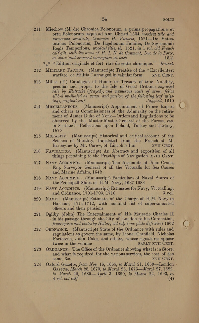 211 213 214 223 224 24 FOLIO Miechow (M. de) Chronica Polonorum a prima propagatione et ortu Polonorum usque ad Ann. Christi 1504, woodcut title and numerous woodcuts, Cracone H. Vietoris, 1521—De Vetus- tatibus Polonorum, De Iagellonum Familia, De Sigismundi Regis Temporibus, woodcut title, ib. 1521, in 1 vol. old French calf gilt, with the arms of H. I. N. de Cawmont, Duc de la Force, on sides, and crowned monogram on back 1521 *,* “Edition originale et fort rare de cette chronique.” — Brunet. Miuitary Tactics. (Manuscript) Treatise of the ‘ Excellentest warfare, or Militia,” arranged in tabular form XVII CENT. Milles (T.) Catalogue of Honor or Tresury of true Nobility, peculiar and proper to the Isle of Great Britaine, engraved title by EHlstracke (frayed), and numerous coats of arms, folios 473-4 mutilated as usual, and portion of the following leaf miss- img), original calf Jaggard, 1610 MISCELLANEOUS. (Manuscript) Appointment of Prince Rupert and others as Commissioners of the Admiralty on the retire- ment of James Duke of York—Orders and Regulations to be observed by the Muster-Master-General of the Forces, etc. in Scotland—Reflections upon Poland, Turkey and Tartary, 1675 Moratttry. (Manuscript) Historical and critical account of the Science of Morality, translated from the French of M. Barbeyrac by Mr. Carew, of Lincoln’s Inn XVII CENT. NAVIGATION. (Manuscript) An Abstract and exposition of all things pertaining to the Practique of Navigation XVIII CENT. Navy Accompts. (Manuscript) The Accompts of John Crane, Esq. Surveyor General of all the Victualls for Sea Causes and Marine Affairs, 1642 Navy Accompts. (Manuscript) Particulars of Naval Stores of the Principall Ships of H.M. Navy, 1687-1688 Navy Accompts. (Manuscript) Estimates for Navy, Victualling, and Ordnance, 1701-1703, 1710 3 vol. Navy. (Manuscript) Estimate of the Charge of H.M. Navy in Harbour, 1711-1712, with nominal list of superannuated officers and their pensions in his passage through the City of London to his Coronation, Frontispiece and plates by Hollar, old calf (one plate defective) 1662 ORDNANCE. (Manuscript) State of the Ordnance with rules and regulations to govern the same, by Lionel Cranfield, Nicholas Fortescue, John Coke, and others, whose signatures appear twice in the volume EARLY XVII CENT. ORDNANCE. The Office of the Ordnance showing what is in Store, and what is required for the various services, the cost of the same, &amp;c. XVII CENT, Gazette, March 28, 1670, to March 23, 1673—WMarch 27, 1682, to March 22, 1685—April 3, 1690, to March 22, 1693, in 4 vol. old calf (4) ©