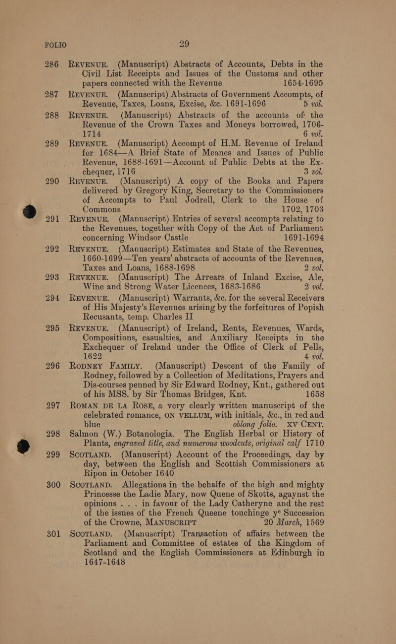 286 287 288 289 290 296 297 298 299 300 301 REVENUE. (Manuscript) Abstracts of Accounts, Debts in the Civil List Receipts and Issues of the Customs and other papers connected with the Revenue 1654-1695 REVENUE. (Manuscript) Abstracts of Government Accompts, of Revenue, Taxes, Loans, Excise, &amp;c. 1691-1696 5 vol. REVENUE. (Manuscript) Abstracts of the accounts of: the Revenue of the Crown Taxes and Moneys borrowed, 1706- 1714 6 vol. REVENUE. (Manuscript) Accompt of H.M. Revenue of Ireland for 1684—A Brief State of Meanes and Issues of Public Revenue, 1688-1691—Account of Public Debts at the Ex- chequer, 1716 3 vol. REVENUE. (Manuscript) A copy of the Books and Papers delivered by Gregory King, Secretary to the Commissioners of Accompts to Paul Jodrell, Clerk to the House of Commons 1702, 1703 REVENUE. (Manuscript) Entries of several accompts relating to the Revenues, together with Copy of the Act of Parliament concerning Windsor Castle» 1691-1694 REVENUE. (Manuscript) Estimates and State of the Revenues, 1660-1699—Ten years’ abstracts of accounts of the Revenues, Taxes and Loans, 1688-1698 2 vol. REVENUE. (Manuscript) The Arrears of Inland Excise, Ale, Wine and Strong Water Licences, 1683-1686 2 vol. REVENUE. (Manuscript) Warrants, &amp;c. for the several Receivers of His Majesty’s Revenues arising by the forfeitures of Popish Recusants, temp. Charles II REVENUE. (Manuscript) of Ireland, Rents, Revenues, Wards, Compositions, casualties, and Auxiliary Receipts in the Exchequer of Ireland under the Office of Clerk of Pells, 1622 4 vol. Ropney Famity. (Manuscript) Descent of the Family of Rodney, followed by a Collection of Meditations, Prayers and Dis-courses penned by Sir Edward Rodney, Knt., gathered out of his MSS. by Sir Thomas Bridges, Knut. 1658 ROMAN DE LA Ross, a very clearly written manuscript of the celebrated romance, ON VELLUM, with initials, &amp;c., in red and blue oblong folio. xv CENT. Salmon (W.) Botanologia. The English Herbal or History of Plants, engraved title, and numerous woodcuts, original calf 1710 SCOTLAND. (Manuscript) Account of the Proceedings, day by day, between the English and Scottish Commissioners at Ripon in October 1640 SCOTLAND. Allegations in the behalfe of the high and mighty Princesse the Ladie Mary, now Quene of Skotts, agaynst the opinions . . . in favour of the Lady Catheryne and the rest of the issues of the French Queene touchinge y® Succession of the Crowne, MANUSCRIPT 20 March, 1569 ScoTLAND. (Manuscript) Transaction of affairs between the Parliament and Committee of estates of the Kingdom of Scotland and the English Commissioners at Edinburgh in 1647-1648