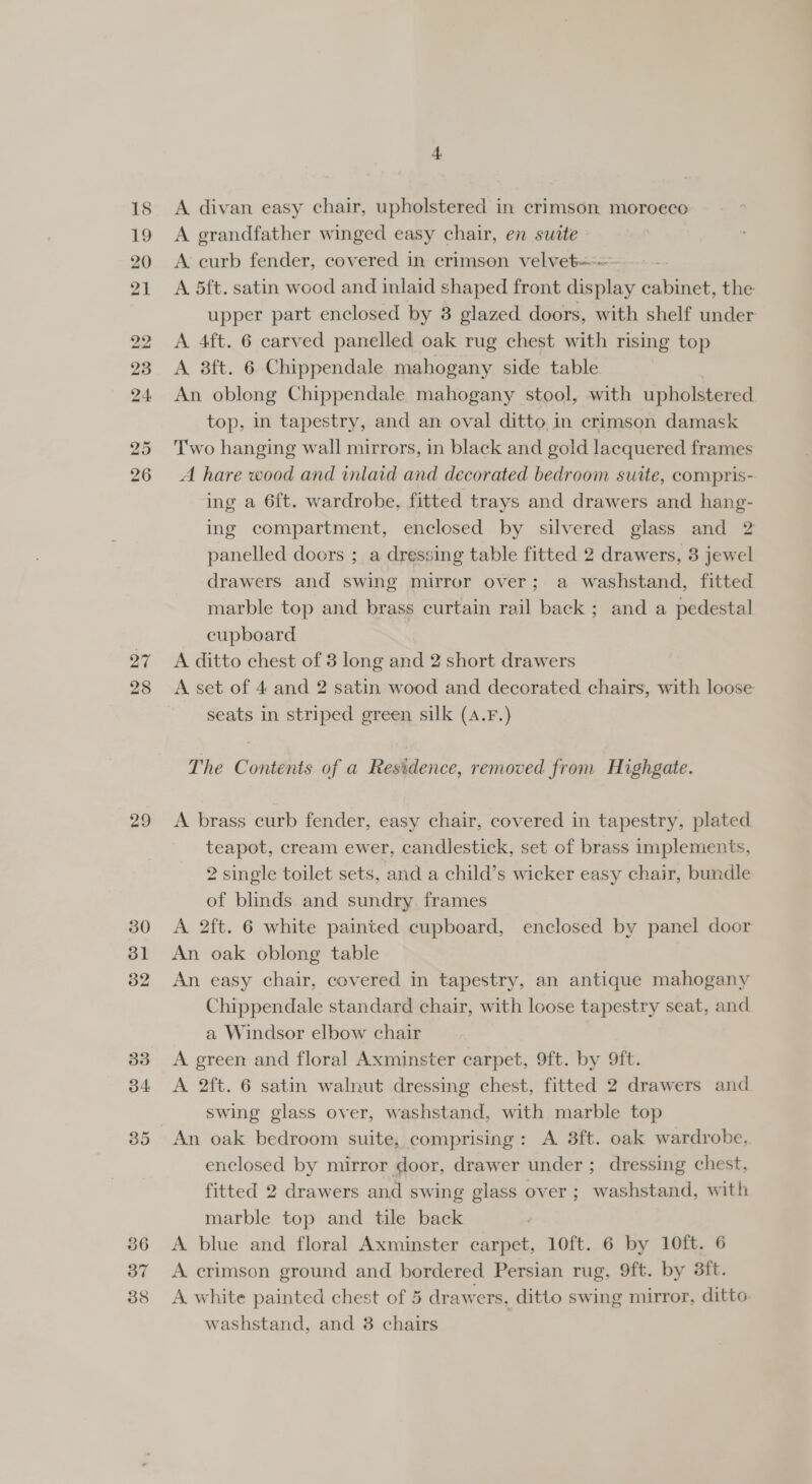 27 28 29 4 A divan easy chair, upholstered in crimson moroeco A grandfather winged easy chair, en suite A curb fender, covered in crimson velvet A 5ft. satin wood and inlaid shaped front display cabinet, the upper part enclosed by 3 glazed doors, with shelf under A 4ft. 6 carved panelled oak rug chest with rising top A 8ft. 6 Chippendale mahogany side table An oblong Chippendale mahogany stool, with upholstered top, in tapestry, and an oval ditto in crimson damask Two hanging wall mirrors, in black and gold lacquered frames A hare wood and inlaid and decorated bedroom suite, compris- ing a 6f{t. wardrobe, fitted trays and drawers and hang- ing compartment, enclosed by silvered glass and 2 panelled doors ; a dressing table fitted 2 drawers, 3 jewel drawers and swing mirror over; a washstand, fitted marble top and brass curtain rail back ; and a pedestal cupboard A. ditto chest of 3 long and 2 short drawers A set of 4 and 2 satin wood and decorated chairs, with loose seats in striped green silk (A4.F.) The Contents of a Residence, removed from Highgate. A brass curb fender, easy chair, covered in tapestry, plated teapot, cream ewer, candlestick, set of brass implements, 2 single toilet sets, and a child’s wicker easy chair, bundle of blinds and sundry frames A 2ft. 6 white painted cupboard, enclosed by panel door An oak oblong table An easy chair, covered in tapestry, an antique mahogany Chippendale standard chair, with loose tapestry seat, and a Windsor elbow chair A. green and floral Axminster carpet, 9ft. by 9ft. A 2ft. 6 satin walnut dressing chest, fitted 2 drawers and swing glass over, washstand, with marble top enclosed by mirror door, drawer under ; dressing chest, fitted 2 drawers and swing glass over; washstand, with marble top and tile back i A blue and floral Axminster carpet, 10ft. 6 by 10ft. 6 A crimson ground and bordered Persian rug, 9ft. by 3ft. A. white painted chest of 5 drawers, ditto swing mirror, ditto washstand, and 8 chairs