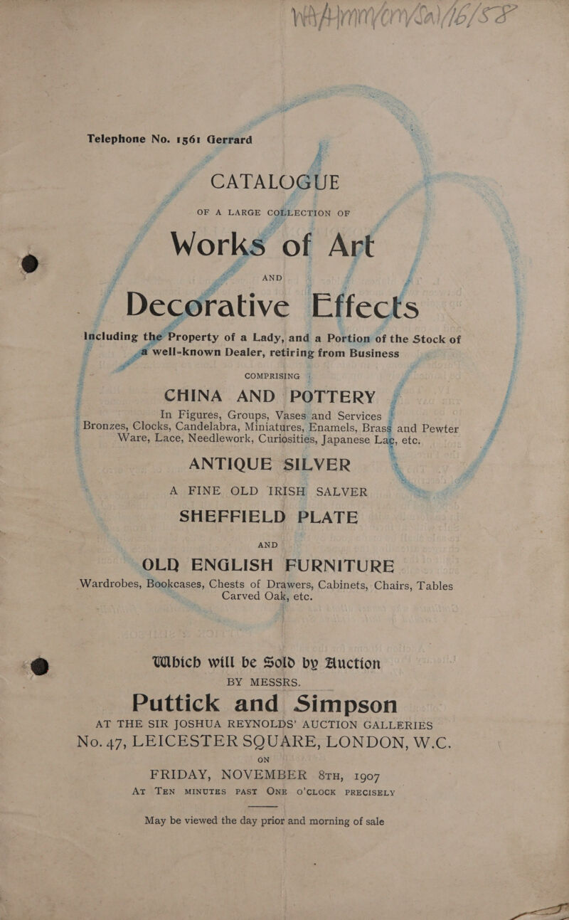 CATALOGUE OF A LARGE COMLECTION OF “Works of Art AND / Decoffative Effects Including the’ Property of a Lady, and a Portion of the Stock of - ra well-known Dealer, retiring from Business COMPRISING | CHINA AND POTTERY | z In Figures, Groups, Vases and Services _ Bronzes, Clocks, Candelabra, Miniatures, Enamels, Brass and Pewter Ware, Lace, Needlework, Curiosities, Japanese Lae, etc. ANTIQUE SILVER A FINE OLD IRISH SALVER SHEFFIELD PLATE OLD ENGLISH FURNITURE Wardrobes, Bookcases, Chests of Drawers, Cabinets, Chairs, Tables Carved Oss etc. Me. %, a, Bs. Which will be Sold by Auction BY MESSRS. Puttick and Simpson AT THE SIR JOSHUA REYNOLDS’ AUCTION GALLERIES No. 47, LEICESTER SQUARE, LONDON, W.C. ON FRIDAY, NOVEMBER 8ru, 1907 AT TEN MINUTES PAST ONE O’CLOCK PRECISELY  May be viewed the day prior and morning of sale Wire 7 His: