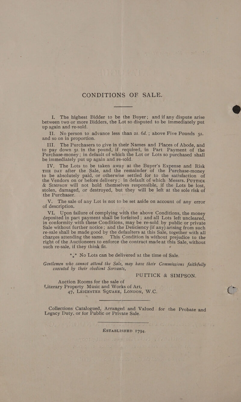 CONDITIONS @F. SALE: I. The highest Bidder to be the Buyer; and if any dispute arise between two or more Bidders, the Lot so disputed to be immediately put up again and re-sold. II. No person to advance less than 2s. 6d.; above Five Pounds 5s. and so on in proportion. III. The Purchasers to give in their Names and Places of Abode, and to pay down 5s. in the pound, if required, in Part Payment of the Purchase-money ; in default of which the Lot or Lots so purchased shall be immediately put up again and re-sold. IV. The Lots to be taken away at the Buyer’s Expense and Risk THE DAY after the Sale, and the remainder of the Purchase-money to be absolutely paid, or otherwise settled for to the satisfaction of the Vendors on or before delivery; in default of which Messrs, Purticx &amp; Simpson will not hold themselves responsible, if the Lots be lost, stolen, damaged, or destroyed, but they will be left at the sole risk of the Purchaser. V. The sale of any Lot is not to be set aside on account of any error of description. VI. Upon failure of complying with the above Conditions, the money deposited in part payment shall be forfeited ; and all Lots left uncleared, in conformity with these Conditions, may be re-sold by public or private Sale without further notice; and the Deiiciency (if any) arising from such re-sale shall be made good by the defaulters at this Sale, together with all charges attending the same. This Condition is without prejudice to the right of the Auctioneers to enforce the contract madeat this Sale, without such re-sale, if they think fit. ¢ ** No Lots can be delivered at the time of Sale. Gentlemen who cannot attend the Sale, may have theiy Commissions faithfully executed by thety obedient Servants, : PUTTICK &amp; SIMPSON. Auction Rooms for the sale of Literary Property Music and Works of Art,  ——— Collections Catalogued, Arranged and Valued for the Probate and Legacy Duty, or for Public or Private Sale. ESTABLISHED 1794. in