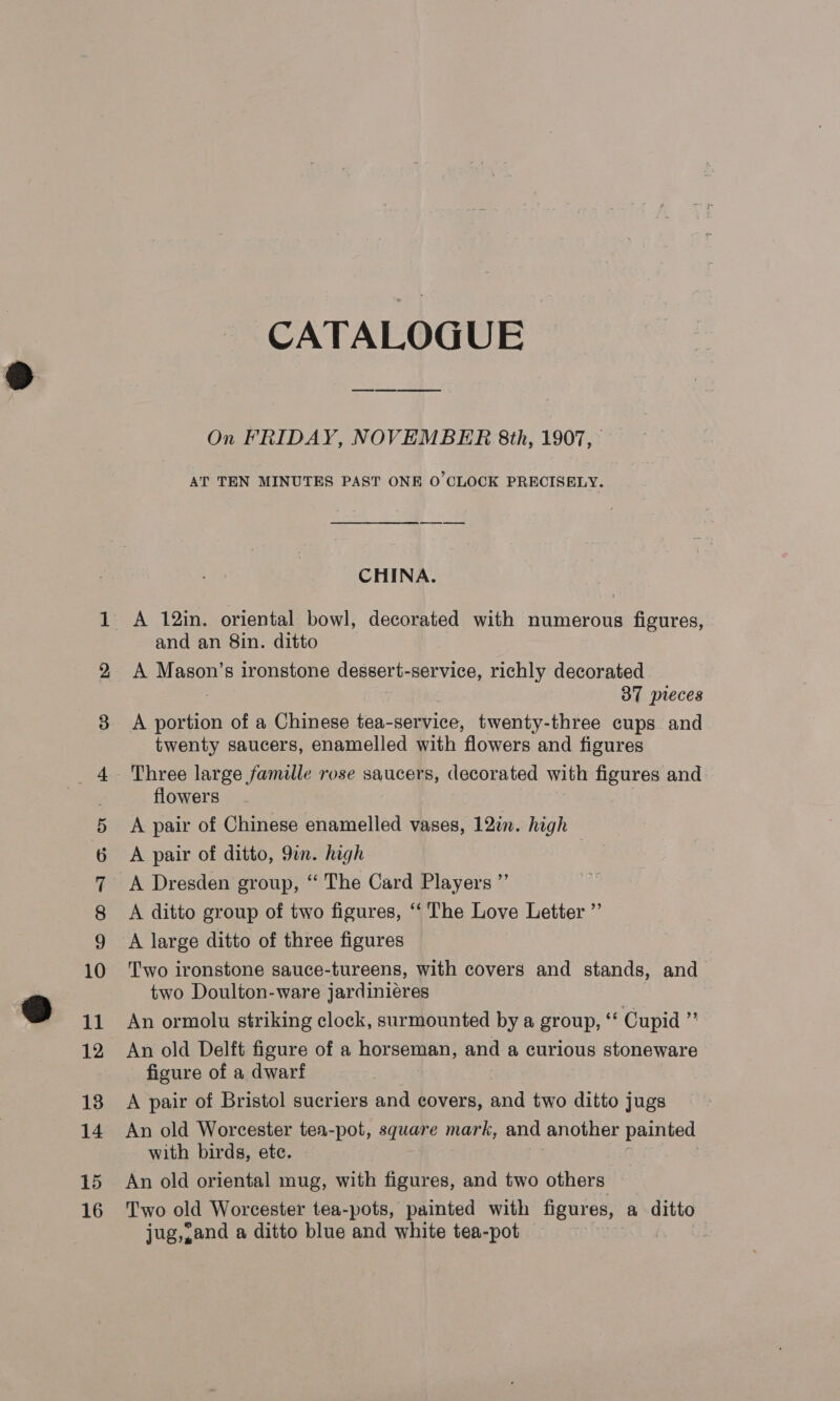 15 16 CATALOGUE On FRIDAY, NOVEMBER 8th, 1907, AT TEN MINUTES PAST ONE O CLOCK PRECISELY. CHINA. A 12in. oriental bowl, decorated with numerous figures, and an 8in. ditto A eee s ironstone dessert-service, richly decorated 37 pieces A portion of a Chinese tea-service, twenty-three cups and twenty saucers, enamelled with flowers and figures flowers A pair of Chinese enamelled vases, 12in. high A pair of ditto, 9in. high A Dresden group, “ The Card Players ”’ A ditto group of two figures, ‘‘ The Love Letter ”’ A large ditto of three figures Two ironstone sauce-tureens, with covers and stands, and two Doulton-ware jardiniéres An ormolu striking clock, surmounted by a group, ‘‘ Cupid ”’ An old Delft figure of a horseman, and a curious stoneware figure of a dwarf A pair of Bristol sucriers and covers, and two ditto jugs An old Worcester tea-pot, square mark, and another painted with birds, etc. | An old oriental mug, with figures, and two others Two old Worcester tea-pots, painted with figures, a ditto jug,,and a ditto blue and white tea-pot