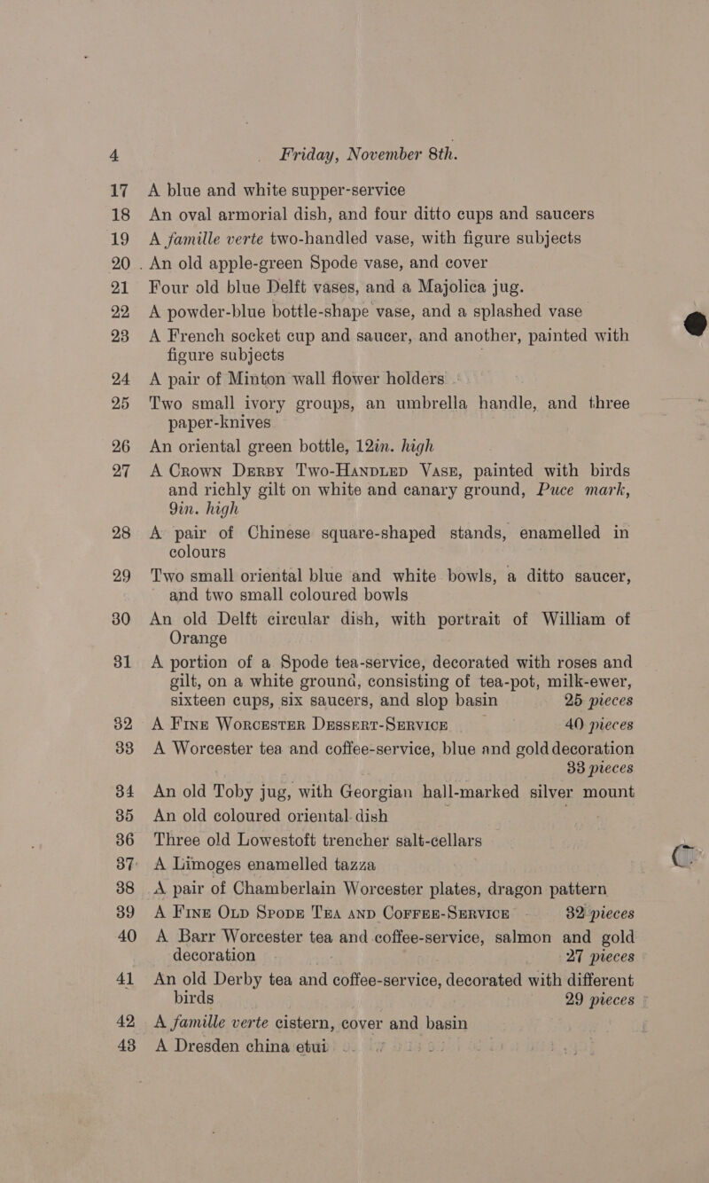 A blue and white supper-service An oval armorial dish, and four ditto cups and saucers A famille verte two-handled vase, with figure subjects Four old blue Delft vases, and a Majolica jug. A powder-blue bottle-shape vase, and a splashed vase. A French socket cup and saucer, and another, painted with figure subjects A pair of Minton wall flower holders ~ Two small ivory groups, an umbrella handle, and three paper-knives An oriental green bottle, 12in. high A Crown Drrsy Two-Hanptep Vase, painted with birds and richly gilt on white and canary ground, Puce mark, 9in. high A pair of Chinese square-shaped stands, enamelled in colours Two small oriental blue and white bowls, a ditto saucer, and two small coloured bowls An old Delft circular dish, with portrait of William of Orange A portion of a Spode tea-service, decorated with roses and gilt, on a white ground, consisting of tea-pot, milk-ewer, sixteen cups, six saucers, and slop basin 25 preces A Fine Worcester Dessert-SERVICE AQ) pieces A Worcester tea and coffee-service, blue and gold decoration Bo preces An old Toby ; jug, with Gcorsinn hall- marked silver mount An old coloured oriental. dish Three old Lowestoft trencher salt-cellars A Limoges enamelled tazza : A pair of Chamberlain Worcester plates, dragon pattern A Fine Oxtp Spopr THA AnD CorFEE-SERVICE 32 pieces A Barr Worcester tea and coffee-service, salmon and gold decoration — | | 27 pieces An old Derby tea and coffee-service, decorated with different A famille verte cistern, cover and basin A Dresden china etui —.