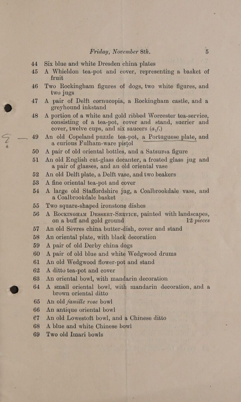 44 45 46 AT 48 49 50 51 52 53 54 By) 56 57 58 61 62 63 64 65 66 67 68 69 Friday, November 8th. 5 Six blue and white Dresden china plates A Whieldon tea-pot and cover, le Gey a basket of fruit Two Rockingham figures of dogs, two white figures, and two jugs A pair of Delft cornucopia, a Rockingham castle, and a greyhound inkstand A portion of a white and gold ribbed Worcester tea-service, consisting of a tea-pot, cover and stand, sucrier and cover, twelve cups, and six saucers (a.f.) An old Copeland puzzle tea-pot, a Portuguese plate, and a curious Fulham-ware pistol ~~ A pair of old oriental bottles, and a Satsuma figure An old English cut-glass decanter, a frosted glass jug and a pair of glasses, and an old oriental vase An old Delft plate, a Delft vase, and two beakers A fine oriental tea-pot and cover A large old Staffordshire jug, a Ponlbseokgake vase, and a Coalbrookdale basket Two square-shaped ironstone dishes A Rocxineuam Dessrrt-Service, painted with landscapes, on a buff and gold ground 12: pieces An old Sévres china butter-dish, cover and stand An oriental plate, with black decoration A pair of old Derby china dogs A pair of old blue and white Wedgwood drums An old Wedgwood flower-pot and stand A ditto tea-pot and cover An oriental bowl, with mandarin decoration A small oriental bowl, with mandarin decoration, bin a brown oriental ditto An old famille rose bow] An antique oriental bowl An old Lowestoft bowl, and a Chinese ditto A blue and white Chinese bowl Two old Imari bowls