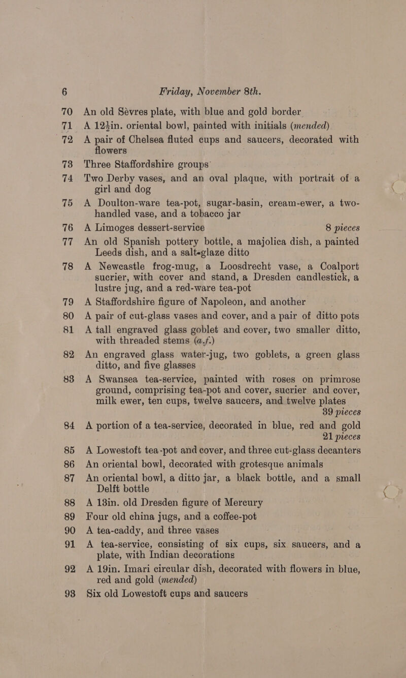 An old Sevres plate, with blue and gold border A 124in. oriental bowl, painted with initials (mended) A pair of Chelsea fluted cups and saucers, decorated with flowers Three Staffordshire groups’ Two Derby vases, and an oval plaque, with portrait of a girl and dog A Doulton-ware tea-pot, sugar-basin, cream-ewer, a two- handled vase, and a tobacco jar A Limoges dessert-service 8 pieces An old Spanish pottery bottle, a majolica dish, a painted Leeds dish, and a salteglaze ditto A Newcastle frog-mug, a Loosdrecht vase, a Coalport sucrier, with cover and stand, a Dresden candlestick, a lustre jug, and a red-ware tea-pot A Staffordshire figure of Napoleon, and another A pair of cut-glass vases and cover, and a pair of ditto pots A tall engraved glass goblet and cover, two smaller ditto, with threaded stems (a./.) An engraved glass water-jug, two goblets, a green glass ditto, and five glasses A Swansea tea-service, painted with roses on primrose ground, comprising tea-pot and cover, sucrier and cover, milk ewer, ten cups, twelve saucers, and twelve plates 39 pieces A portion of a tea-service, decorated in blue, red and gold 21 pieces A Tiowantott tea-pot and cover, and three cut-glass decanters An oriental bowl, decorated with grotesque animals An oriental bowl, a ditto jar, a black bottle, and a small Delft bottle A 18in. old Dresden figure of Mercury Four old china jugs, and a coffee-pot A tea-caddy, and three vases A tea-service, consisting of six cups, six saucers, and a plate, with Indian decorations A 19in. Imari circular dish, decorated ae flowers in blue, red and gold (mended) Six old Lowestoft cups and saucers