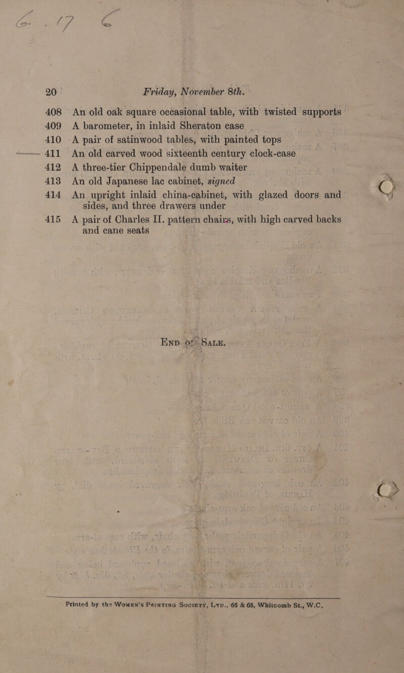 409 410 412 413 414 415 A barometer, in inlaid Sheraton case _ __ -A pair of satinwood tables, with painted tops _ An old carved wood sixteenth century clock-case A three-tier Chippendale dumb waiter _ An old Japanese lac cabinet, signed An upright inlaid china-cabinet, with glazed doors and sides, and three drawers under A pair of Charles II. pattern chairs, with high carved backs and cane seats Env of+ Sane. Printed by the Women’s Paintinc Society, Ltp., 66 &amp; 68, Whitcomb St., W.C,