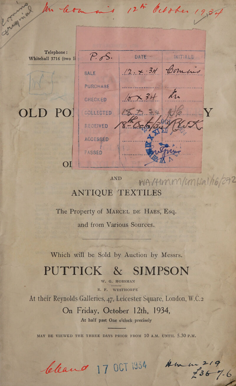 (2 ee Ot jhe i 7,977 Pa   Telephone : 7 ae a nates Whitehall 3716 (two | ) ie re: | ‘re eer |! SALE   “a  PURCHASE  GHECKED COLLECTED RECEIVED ACCESSED a eRe aad RUNCORN EERO NEDA eae Pp el Ny na Hh tm Ol ae Be) ee aa AND at P22 aA i” os ws 77 9 BP BaeHUN on Ua! 6/274 ANTIQUE TEXTILES The Property of MARCEL DE HAEs, Esq. and from Various Sources.  Which will be Sold by Auction by Messrs. PUTTICK &amp; SIMPSON W. G. HORSMAN  R. F.. WESTHORPE At their Reynolds Galleries, 47, Leicester Square, London, W.C.2 On Friday, October 12th, 1934, At half past One o’clock precisely  MAY BE VIEWED THE THREE DAYS PRIOR FROM 10 A.M. UNTIL 5.30 P.M. 