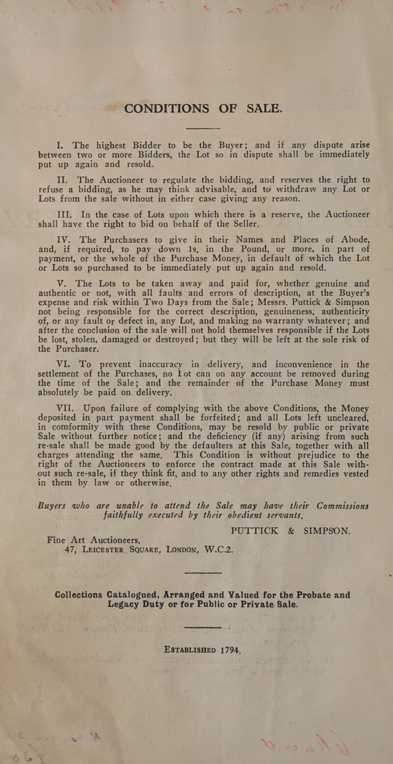 CONDITIONS OF SALE. I. The highest Bidder to be the Buyer; and if any dispute arise between two or more Bidders, the Lot so in dispute shall be immediately put up again and resold. II. The Auctioneer to regulate the bidding, and reserves the right to refuse a bidding, as he may think advisable, and to withdraw any Lot or Lots from the sale without in either case giving any reason. III. In the case of Lots upon which there is a reserve, the Auctioneer shall have the right to bid on behalf of the Seller. IV. The Purchasers to give in their Names and Places of Abode, and, if required, to pay down 1s, in the Pound, or more, in part of payment, or the whole of the Purchase Money, in default of which the Lot or Lots so purchased to be immediately put up again and resold. V. The Lots to be taken away and paid for, whether genuine and authentic or not, with all faults and errors of description, at the Buyer’s expense and risk within Two Days from the Sale; Messrs. Puttick &amp; Simpson not being responsible for the correct description, genuineness, authenticity of, or any fault or defect in, any Lot, and making no warranty whatever; and after the conclusion of the sale will not hold themselves responsible if the Lots be lost, stolen, damaged or destroyed; but they will be left at the sole risk of the Purchaser. VI. To prevent inaccuracy in delivery, and inconvenience in the settlement of the Purchases, no Lot can on any account be removed during the time of the Sale; and the remainder of the Purchase Money must absolutely be paid on delivery. VII. Upon failure of complying with the above Conditions, the Money deposited in part payment shall be forfeited; and all Lots left uncleared, in comformity with these Conditions, may be resold by public or private Sale without further notice; and the deficiency (if any) arising from such re-sale shall be made good by the defaulters at this Sale, together with. all charges attending the same, ‘This Condition is without prejudice to the right of the Auctioneers to enforce the contract made at this Sale with- out such re-sale, if they think fit, and to any other rights and remedies vested in them by law or otherwise, Buyers who are unable to attend the Sale may have their Commissions faithfully executed by their obedient servants, PUTTICK &amp; SIMPSON. Fine Art Auctioneers, 47, LEICESTER SQUARE, Lontow: W.C.2. Collections Catalogued, Arranged and Valued for the Probate and oo, Duty or for Public or Private Sale. ESTABLISHED 1794.
