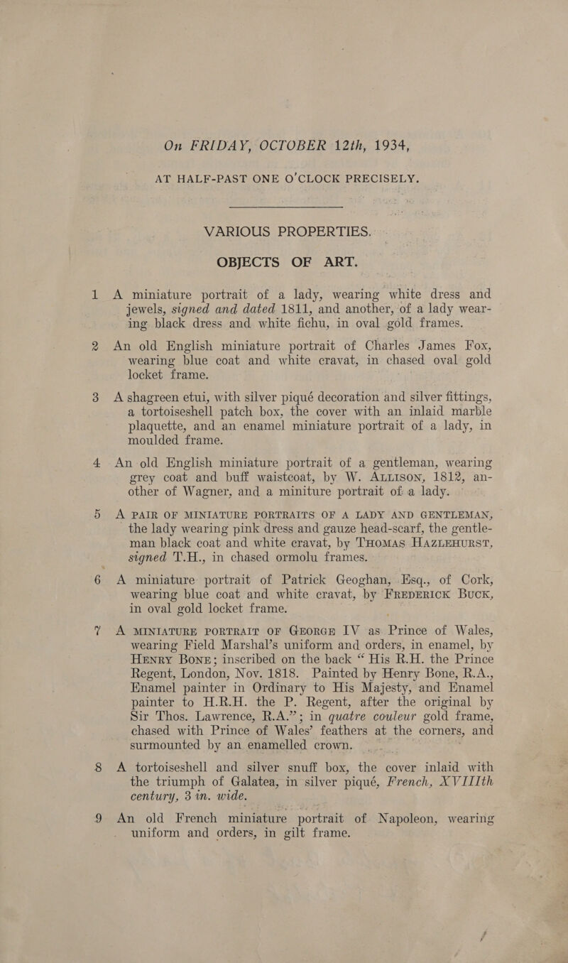 On FRIDAY, OCTOBER 12th, 1934, AT HALF-PAST ONE O'CLOCK PRECISELY. VARIOUS PROPERTIES. — OBJECTS OF ART. A miniature portrait of a lady, wearing white dress and jewels, signed and dated 1811, and another, of a lady wear- ing black dress and white fichu, in oval cold frames. An old English miniature portrait of Charles James Fox, wearing blue coat and white cravat, in chased oval gold locket frame. A shagreen etui, with silver piqué decoration and silver fittings, a tortoiseshell patch box, the cover with an inlaid marble plaquette, and an enamel miniature portrait of a lady, in moulded frame. An old English miniature portrait of a gentleman, wearing grey coat and buff waistcoat, by W. ALLison, 1812, an- other of Wagner, and a miniture portrait of a lady. A PAIR OF MINIATURE PORTRAITS OF A LADY AND GENTLEMAN, the lady wearing pink dress and gauze head-scarf, the gentle- man black coat and white cravat, by THomas HazLEHuRST, signed 'T.H., in chased ormolu frames. A miniature portrait of Patrick Geoghan, Tisq., of Cork, wearing blue coat and white cravat, by FREDERICK Buck, in oval gold locket frame. A MINIATURE PORTRAIT OF GEORGE IV as Prinés of Wales, wearing Field Marshal’s uniform and orders, in enamel, by Henry Bone; inscribed on the back “ His R.H. the Prince Regent, London, Nov. 1818. Painted by Henry Bone, R.A., Enamel painter in Ordinary to His Majesty, and Hnamel painter to H.R.H. the P. Regent, after the original by Sir Thos. Lawrence, R.A.”; in quatre couleur gold frame, chased with Prince of Wales’ feathers at the corners, and surmounted by an enamelled crown. A tortoiseshell and silver snuff box, thee cover inlaid with the triumph of Galatea, in silver piqué, French, XVILIth century, 3m. wide. An old French miniature nortan of Napoleon, wearing uniform and orders, in gilt frame.