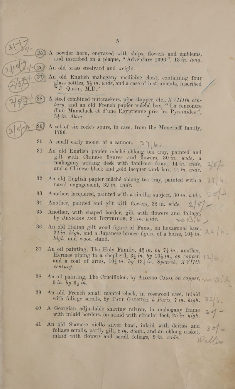 ( 2\ Ko} m) ew ; : A Ne a y) A powder horn, engraved with ships, flowers and emblems, and inscribed on a plaque, “ Adventure 1696”, 13 in. long. ae, (4\) A gof-( 26) An old brass steelyard and weight. Pom, 3 F £7046 *__ |. (2% An old English mahogany medicine chest, containing four + ~~ glass bottles, 54 in. wide, and a case of instruments, inscribed / a € 7 99 | / J. Quain, M.D. AS 28) A steel combined nutcrackers, pipe stopper, etc., XVIIIth cen- 7 aad Eg tury, and an old French papier maché box, “La rencontre eens dun Mameluck et d’une Egyptienne prés les Pyramides ”, 3$ in. dram. 2 A set of six cock’s spurs, in case, from the Moncrieff family, 1796. A small early model of a cannon. “4 | 31 An old English papier maché oblong tea tray, painted and gilt with Chinese figures and flowers, 30%in. wide, a mahogany writing desk with tambour front, 14 in. wide, and a Chinese black and gold lacquer work box, 14 in. wide.  32 An old English papier maché oblong tea tray, painted with a naval engagement, 32 in. wide: 33 Another, lacquered, painted with a similar subject, 30 in. wide. i tf i by JENNENS AND BErrTrRipGE, 31 in. wide. mad VA at} 86 An old Italian gilt wood figure of Fame, on hexagonal base, 221. high, and a Japanese bronze figure of a horse, 104 in. high, and wood stand. : 87 An oil painting, The Holy Family, 43 in. by %2%n., another, and a coat of arms, 102 in. by 134 in. Spanish, XVIIth century. 9m. by 64 in. 39 An old French small mantel clock, in rosewood case, inlaid with foliage scrolls, by Paut Garnter, &amp; Paris, ¥ in. high. 40 A Georgian adjustable shaving mirror, in mahogany frame with inlaid borders, on stand with circular foot, 25 in. high. 41 An old Siamese niello silver bowl, inlaid with deities and foliage scrolls, partly gilt, 8 in. diam., and an oblong casket, inlaid with flowers and scroll foliage, 9 in. wide.