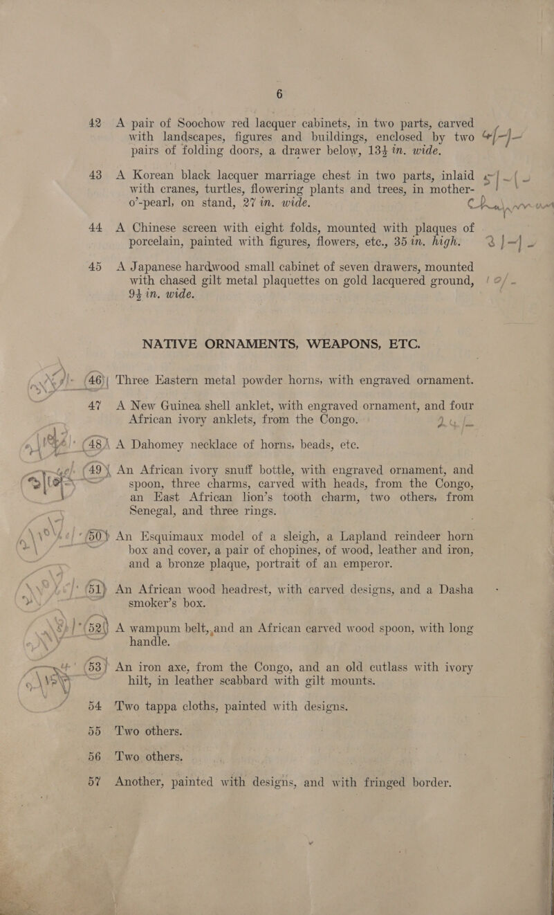 42 A pair of Soochow red lacquer cabinets, in two parts, carved with landscapes, figures and buildings, enclosed by two pairs of folding doors, a drawer below, 134 in. wide. 43 A Korean black lacquer marriage chest in two parts, inlaid with cranes, turtles, flowering plants and trees, in mother- 44 A Chinese screen with eight folds, mounted with plaques of porcelain, painted with figures, flowers, etc., 351. high. 45 &lt;A Japanese hardwood small cabinet of seven drawers, mounted with chased gilt metal plaquettes on ee lacquered ground, 94 in. wide. NATIVE ORNAMENTS, WEAPONS, ETC. 4% A New Guinea shell anklet, with engraved ornament, and four African ivory anklets, from the Congo. 2 Gabe 48) A Dahomey necklace of horns, beads, ete. spoon, three charms, carved with heads, from the Congo, an East African lion’ s tooth charm, two others, from Senegal, and three rings. box and cover, a pair of chopines, of wood, leather and iron, and a bronze ‘plaque, portrait of an emperor. smoker’s box. handle. hilt, in leather scabbard with gilt mounts. 54 ‘Two tappa cloths, painted with designs. | 55 ‘Two others. 56 ‘Two others. . BY Another, painted with designs, and with fringed border. o \ ee ee ee eee   