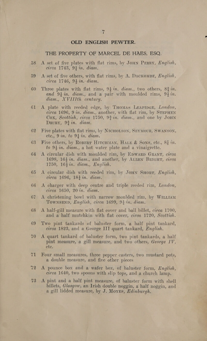 58 59 60 61 62 63 64. 65 66 67 68 69 10 re 72 73 7 OLD ENGLISH PEWTER. THE PROPERTY OF MARCEL DE HAES, ESQ. A set of five plates with flat rims, by JoHN Perry, English, circa 1743, 94m. diam. A set of five others, with flat rims, by A. DackomBE, English, circa 1746, 94 in.- diam. Three plates with flat rims, 94%. diam., two others, 8} in. and 94in. diam., and a pair with moulded rims, 94 in. diam., “XVILIth century. A plate with reeded edge, by THoMAs LeEApIpcE, London, circa 1696, 9 in. diam., another, with flat rim, by STEPHEN Cox, Scottish, circa 1750, 92 in. diam., and one by JOHN Drury, 92in. diam. Five plates with flat rims, by NIcHOLSoN, SEYMOUR, SWANSON, etc., 9a. to 94 in. diam. Five others, by Roperr HitcHmMAn, Hate &amp; Sons, etc., 8% in. to 9S im. diam., a hot water plate and a vinaigrette. A circular dish with moulded rim, by Epwarp Grant, circa 1698, 164 in. diam., and another, by ALLEN BRIGHT, circa 1750, 1641n. diam., English. A circular dish with reeded rim, by JoHN SHorr, English, circa 1696, 184 in. diam. A charger with deep centre and triple reeded rim, London, circa 1650, 20 in. diam. A christening bowl with narrow moulded rim, by WILLIAM TownsEnD, English, circa 1699, 94 in. diam. A half-gill measure with flat cover and ball billet, circa 1700, and a half mutchkin with flat cover, circa 1720, Scottish. Two pint tankards of baluster form, a half pint tankard, circa 1823, and a George IIT quart tankard, English. A quart tankard of baluster form, two pint tankards, a half pint measure, a gill measure, and two others, George IV, etc. Four small measures, three pepper casters, two mustard pots, a double measure, and five other pieces A pounce box and a wafer box, of baluster form, English, circa 1640, two spoons with slip tops, and a church lamp. A pint and a half pint measure, of baluster form with shell billets, Glasgow, an Irish double noggin, a half noggin, and a gill lidded measure, by J. Moyes, Edinburgh.