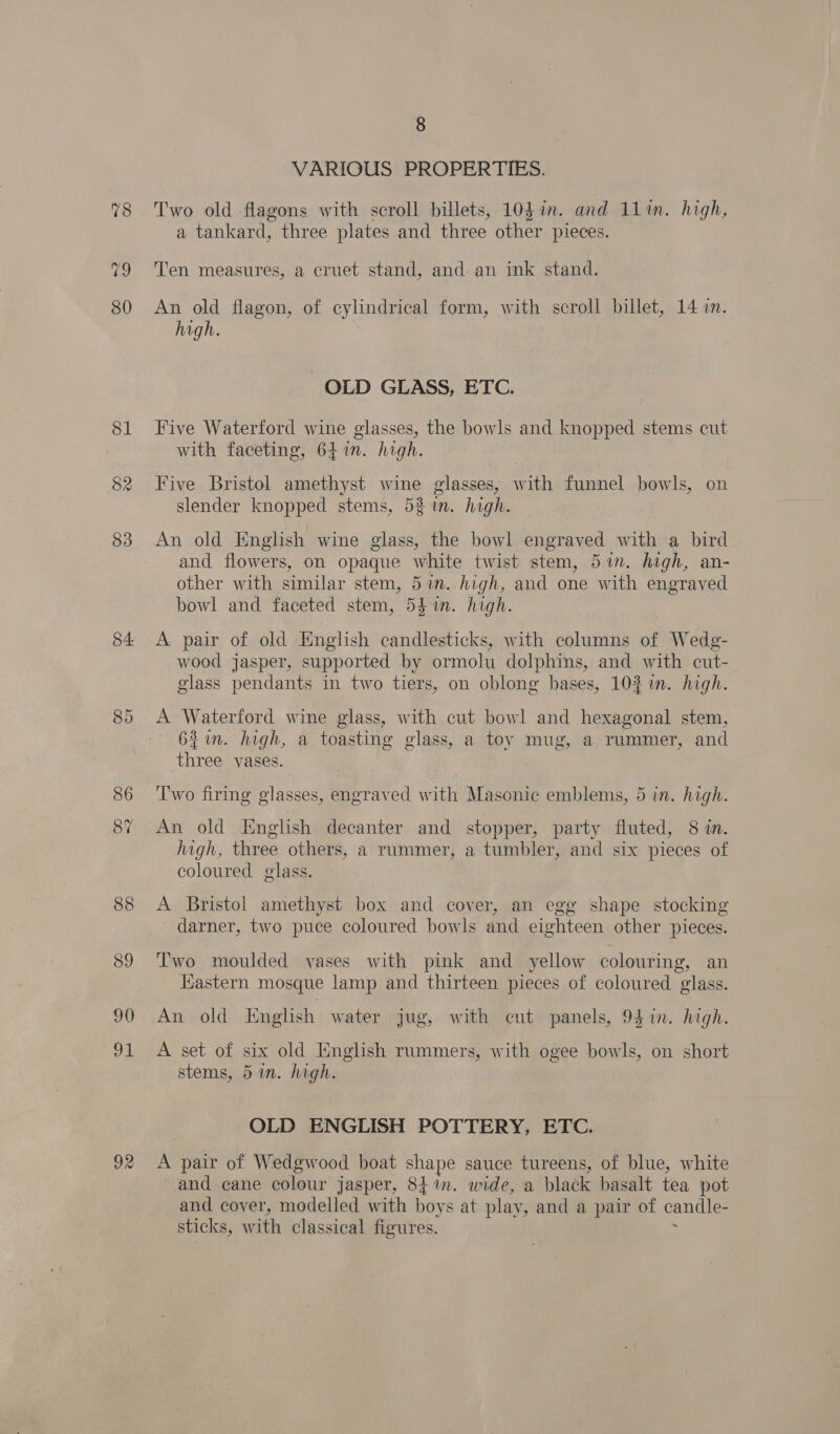 84 85 8 VARIOUS PROPERTIES. Two old flagons with scroll billets, 10hin. and 11in. high, a tankard, three plates and three other pieces. Ten measures, a cruet stand, and an ink stand. An old flagon, of cylindrical form, with scroll billet, 14 in. high. OLD GLASS, ETC. Five Waterford wine glasses, the bowls and knopped stems cut with faceting, 64 in. high. Five Bristol amethyst wine glasses, with funnel bowls, on slender knopped stems, 521. high. An old English wine glass, the bowl engraved with a bird and flowers, on opaque white twist stem, 5in. high, an- other with similar stem, 5in. high, and one with engraved bowl and faceted stem, 54 1n. high. A pair of old English candlesticks, with columns of Wedg- wood jasper, supported by ormolu dolphins, and with cut- glass pendants in two tiers, on oblong bases, 103 in. high. A Waterford wine glass, with cut bowl and hexagonal stem, 621. high, a toasting glass, a toy mug, a rummer, and three vases. Two firing glasses, engraved with Masonic emblems, 5 in. high. An old English decanter and stopper, party fluted, 8 in. high, three others, a rummer, a tumbler, and six pieces of coloured glass. A Bristol amethyst box and cover, an egg shape stocking _darner, two puce coloured bowls and eighteen other pieces. Two moulded yases with pink and yellow colouring, an Eastern mosque lamp and thirteen pieces of coloured glass. An old English water jug, with cut panels, 94in. high. A set of six old English rummers, with ogee bowls, on short stems, 5 an. high. OLD ENGLISH POTTERY, ETC. A pair of Wedgwood boat shape sauce tureens, of blue, white and cane colour jasper, 84m. wide, a black basalt tea pot and cover, modelled with boys at play, and a pair of candle- sticks, with classical figures. :