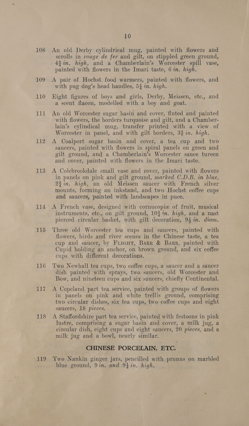 108 109 110 114 112 113 114 115 116 118 119 10 An old Derby cylindrical mug, painted with flowers and scrolls in rouge de fer and gilt, on stippled green ground, 42in. high, and a Chamberlain’s Worcester spill vase, painted with flowers in the Imari taste, 6 in. high. A pair of Hochst food warmers, painted with flowers, and with pug dog’s head handles, 54 in. high. Kight figures of boys and girls, Derby, Meissen, etc., and a scent flacon, modelled with a boy and goat. An old Worcester sugar basin and cover, fluted and painted with flowers, the borders turquoise and gilt, and a Chamber- lain’s cylindical mug, transfer printed with a view of Worcester in panel, and with gilt borders, 32 in. high. A Coalport sugar basin and cover, a tea cup and two saucers, painted with flowers in spiral panels on green and gilt ground, and a Chamberlain’s Worcester sauce tureen and cover, painted with flowers in the Imari taste. A Colebrookdale small vase and cover, painted with flowers in panels on pink and gilt ground, marked C.D.B. in blue, 24in. high, an old Meissen saucer with French silver mounts, forming an inkstand, and two Hochst coffee cups and saucers, painted with landscapes in puce. Vv signed with cornucopie of frui usl A French vase, designed with cornucopie of fruit, musical instruments, etc., on gilt ground, 10% m. high, and a nast pierced circular basket, with gilt decoration, 94%. diam. Three old Worcester tea cups and saucers, painted with flowers, birds and river scenes in the Chinese taste, a tea cup and saucer, by Fricut, Barr &amp; Barr, painted with Cupid holding an anchor, on brown ground, and six coffee cups with different decorations. ‘Two Newhall tea cups, two coffee cups, a saucer and a saucer dish painted with sprays, two saucers, old Worcester and Bow, and nineteen cups and six saucers, chiefly Continental. A Copeland part tea service, painted with groups of flowers in panels on. pink and white trellis ground, comprising two circular dishes, six tea cups, two coffee cups and eight saucers, 18 pveces. A Staffordshire part tea service, painted with festoons in pink lustre, comprising a sugar basin and cover, a milk jug, a circular dish, eight cups and eight saucers, 20 pteces, and a milk jug and a bowl, nearly similar. CHINESE PORCELAIN, ETC. Two Nankin ginger jars, pencilled with prunus on marbled blue ground, 9in. and 94.%n. high.