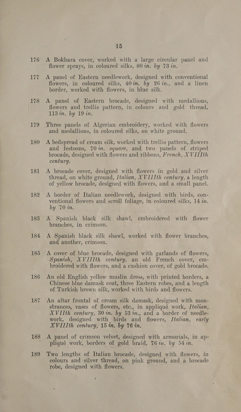 176 1 a: 178 E79 180 181 182 186 187 188 189 15 A Bokhara cover, worked with a large circular panel and flower sprays, in coloured silks, 807i. by 73 in. A panel of Eastern needlework, designed with conventional flowers, in coloured silks, 401m. by 26%im., and a linen border, worked with flowers, in blue silk. A panel of Eastern brocade, designed with medallions, flowers and trellis pattern, in colours and gold thread, 113 im. by 19 in. Three panels of Algerian embroidery, worked with flowers and medallions, in coloured silks, on white ground. A bedspread of cream silk, worked with trellis pattern, flowers and festoons, 70 im. square, and two panels of striped brocade, designed with flowers and ribbons, french, X VIIIth century. A brocade cover, designed with flowers in gold and silver thread, on white ground, Italian, XVITIth century, a length of yellow brocade, designed with flowers, and a small panel. A border of Italian needlework, designed with birds, con- ventional flowers and scroll foliage, in coloured silks, 14 in. by 701m. A Spanish black silk shawl, embroidered with flower branches, in crimson. A Spanish black silk shawl, worked with flower branches, and another, crimson. A cover of blue. brocade, designed with garlands of. flowers, Spanish, XVILIth century, an old French cover, em- broidered with flowers, and a cushion cover, of gold brocade. An old English yellow muslin dress, with printed borders, a Chinese blue damask coat, three Eastern robes, and a length of ‘Turkish brown silk, worked with birds and flowers. An altar frontal of cream silk damask, designed with mon- strances, vases of flowers, etc., in appliqué work, Italian, XVIIth century, 30m. by 53 %m., and a border of needle- work, designed with birds and flowers, Italian, early XVIIIth century, 151m. by 76 in. pliqué work, borders of gold braid, 76 in. by 54 in. Two lengths of Toren brocade, designed with flowers, in colours and silver thread, on pink ground, and a brocade robe, designed with flowers. /