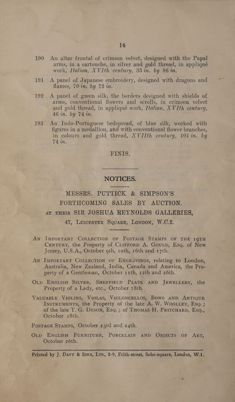 16 190 An altar frontal of crimson velvet, designed with the Papal arms, in a cartouche, in silver and gold thread, in appliqué work, Italian, XVIth century, 35 in. by 86m. 191 <A panel of Japanese embroidery, designed with dragons and flames, 701m. by 72 in. | 192 <A panel of green silk, the borders designed with shields of arms, conventional flowers and scrolls, in crimson velvet and gold thread, in appliqué work, Italian, XVIth century, 46 in. by 74m. 193 An Indo-Portuguese bedspread, of blue silk, worked with figures in a medallion, and with conventional flower branches, in colours and gold thread, XVJJth century, 101 im. by 74 in. FINIS. NOTICES.  MESSRS. PUTTICK &amp; SIMPSON’S ; FORTHCOMING SALES BY AUCTION. AT THEIR SIR JOSHUA REYNOLDS GALLERIES, 47, LEICESTER SQuaRE, Lonpon, W.C.2.  AN IMPORTANT COLLECTION OF POSTAGE STAMPS OF THE 19TH Century, the Property of CLirrorp A. GouLp, Ese. of New Jersey, U.S.A., October oth, roth, 16th and 17th. AN ImpoRTANT COLLECTION OF ENGRAVINGS, relating to London, Australia, New Zealand, India, Canada and America, the Pro- perty of a Gentleman, October 11th, 12th and 26th. O_p ENGLISH SILVER, SHEFFIELD PLATE AND JEWELLERY, the Property of a Lady, etc., October 8th. VALUABLE VIOLINS, VIOLAS, VIOLONCELLOS, Bows AND ANTIQUE INSTRUMENTS, the Property of the late A. W. WooLLEy, Esa. ; of the late T, G. Dyson, Esq. ; of THomas H. PRITCHARD, Esq., October 18th. - PostaGe Stamps, October 23rd and 24th. O_p ENGLISH FURNITURE, PORCELAIN AND OBJECTS OF ART, October 26th. Printed by J. Davy &amp; Sons, LTD., 8-9, Frith-street, Soho-square, London, W.1.