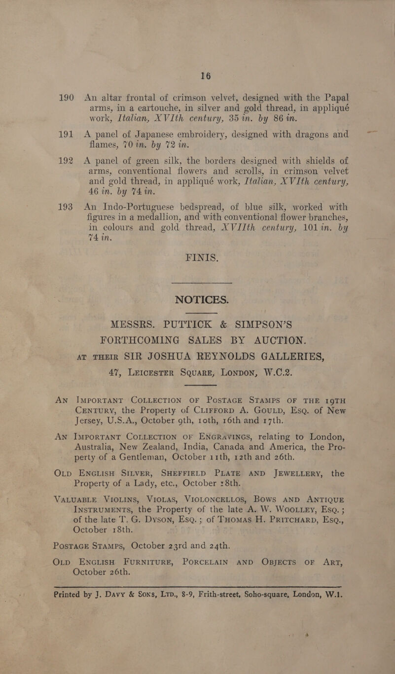 16 190 An altar frontal of crimson velvet, designed with the Papal arms, in a cartouche, in silver and gold thread, in appliqué work, Italian, XVIth century, 35 in. by 86m. 191 &lt;A panel of Japanese embroidery, designed with dragons and flames, 701m. by 72 in. | 192 &lt;A panel of green silk, the borders designed with shields of arms, conventional flowers and scrolls, in crimson velvet and gold thread, in appliqué work, Italian, XVIth century, 46 in. by 74m. 193 An Indo-Portuguese bedspread, of blue silk, worked with figures in a medallion, and with conventional flower branches, in colours and gold thread, XVJJth century, 101 im. by 74 in. FINIS. NOTICES.  MESSRS. PUTTICK &amp; SIMPSON’S ; FORTHCOMING SALES BY AUCTION. AT THEIR SIR JOSHUA REYNOLDS GALLERIES, 47, LEICESTER SQuaRE, Lonpon, W.C.2.  AN IMPORTANT COLLECTION OF POSTAGE STAMPS OF THE 19TH Century, the Property of CLirrorp A. GouLp, Ese. of New Jersey, U.S.A., October oth, roth, 16th and 17th. AN ImpoRTANT COLLECTION OF ENGRAVINGS, relating to London, Australia, New Zealand, India, Canada and America, the Pro- perty of a Gentleman, October 11th, 12th and 26th. O_p ENGLISH SILVER, SHEFFIELD PLATE AND JEWELLERY, the Property of a Lady, etc., October 8th. VALUABLE VIOLINS, VIOLAS, VIOLONCELLOS, Bows AND ANTIQUE INSTRUMENTS, the Property of the late A. W. WooLLEy, Esa. ; of the late T, G. Dyson, Esq. ; of THomas H. PRITCHARD, Esq., October 18th. - PostaGe Stamps, October 23rd and 24th. O_p ENGLISH FURNITURE, PORCELAIN AND OBJECTS OF ART, October 26th. Printed by J. Davy &amp; Sons, LTD., 8-9, Frith-street, Soho-square, London, W.1.