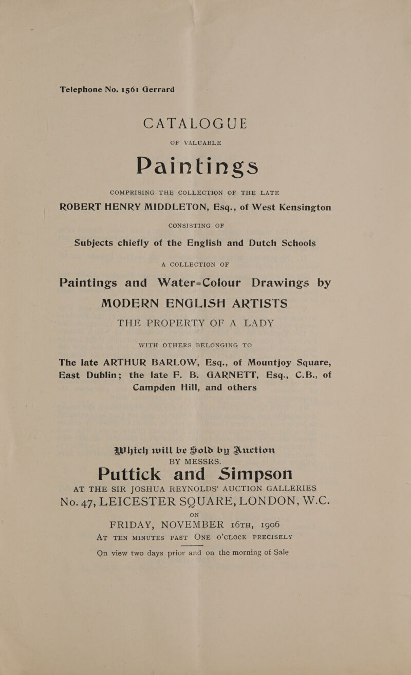 Telephone No. 1561 Gerrard CATALOGUE OF VALUABLE Painting COMPRISING THE COLLECTION OF THE LATE ROBERT HENRY MIDDLETON, Esq., of West Kensington Cotsiscaee OF Subjects chiefly of the English and Dutch Schools A COLLECTION OF Paintings and Water=-Colour Drawings by MODERN ENGLISH ARTISTS THE PROPERTY OF A LADY WITH OTHERS BELONGING TO The late ARTHUR BARLOW, Esq., of Mountjoy Square, East Dublin; the late F. B. GARNETT, Esq., C.B., of Campden Hill, and others aMbich will be Sold by Auction BY MESSRS. Puttick and Simpson AT THE SIR JOSHUA REYNOLDS’ AUCTION GALLERIES No. 47, LEICESTER SQUARE, LONDON, W.C. FRIDAY, NOVEMBER 16TH, 1906 AT TEN MINUTES PAST ONE O’CLOCK PRECISELY  Qn view two days prior and on the morning of Sale