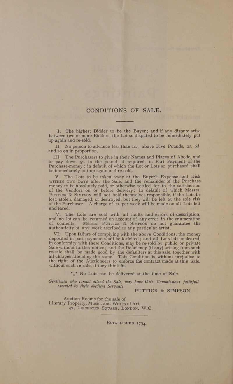 CONDITIONS OF SALE. I. The highest Bidder to-be the Buyer; and if any dispute arise between two or more Bidders, the Lot so disputed to be immediately put up again and re-sold. II. No person to advance less than 1s.; above Five Pounds, 2s. 6d and so on in proportion. III. The Purchasers to give in their Names and Places of Abode, and to pay down 5s. in the pound, if required, in Part Payment of the Purchase-money ; in default of which the Lot or Lots so purchased shall be immediately put up again and re-sold. V. The Lots to be taken away at the Buyer’s Expense and Risk WITHIN TWO Days after the Sale, and the remainder of the Purchase money to be absolutely paid, or otherwise settled for to the satisfaction of the Vendors on or before delivery; in default of which Messrs. Puttick &amp; Simpson will not hold themselves responsible, if the Lots be lost, stolen, damaged, or destroyed, but they will be left at the sole risk of the Purchaser. A charge of 1s. per week will be made on all Lots left uncleared. V. The Lots are sold with all faults and errors of description, and no lot can be returned on account of any error in the enumeration of contents. Messrs. Puttick &amp; Simpson do not guarantee the authenticity of any work ascribed to any particular artist. VI. Upon failure of complying with the above Conditions, the money deposited in part payment shall be forfeited ; and all Lots left uncleared, in conformity with these Conditions, may be re-sold by public or private Sale without further notice; and the Deficiency (if any) arising from such re-sale shall be made good by the defaulters at this sale, together with all charges attending the same. This Condition is without prejudice to the right of the Auctioneers to enforce the contract made at this Sale, without such re-sale, if they think fit. * * No Lots can be delivered at the time of Sale. Gentlemen who cannot attend the Sale, may have theiy Commissions faithfull executed by their obedient Servants, PUTTICK &amp; SIMPSON. Auction Rooms for the sale of Literary Property, Music, and Works of Art, 47, LEICESTER SQuARE, LONDON, W.C.  ESTABLISHED 1794.